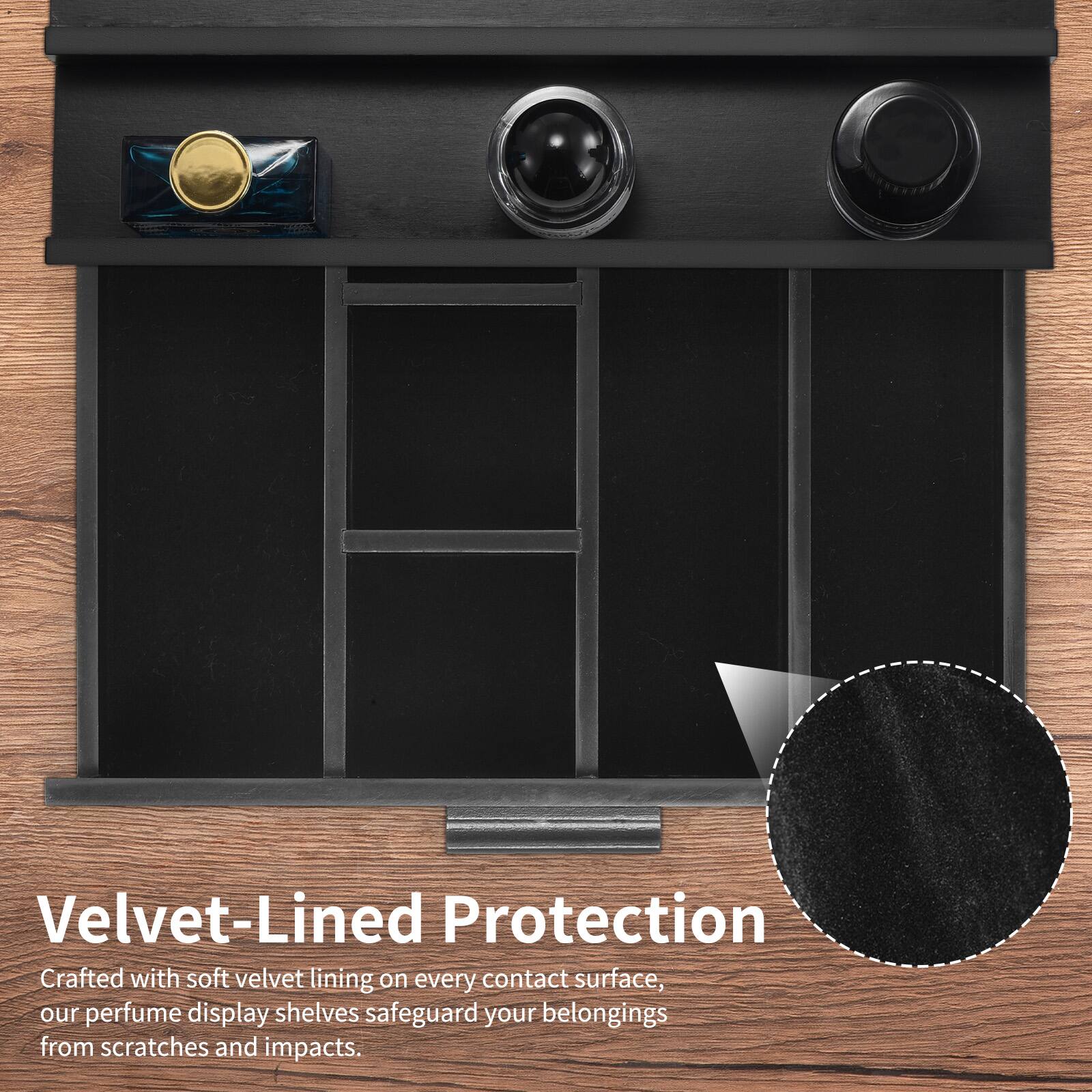 Velvet-Lined Protection

Crafted with soft velvet lining on every contact surface, our perfume display shelves safeguard your belongings from scratches and impacts.