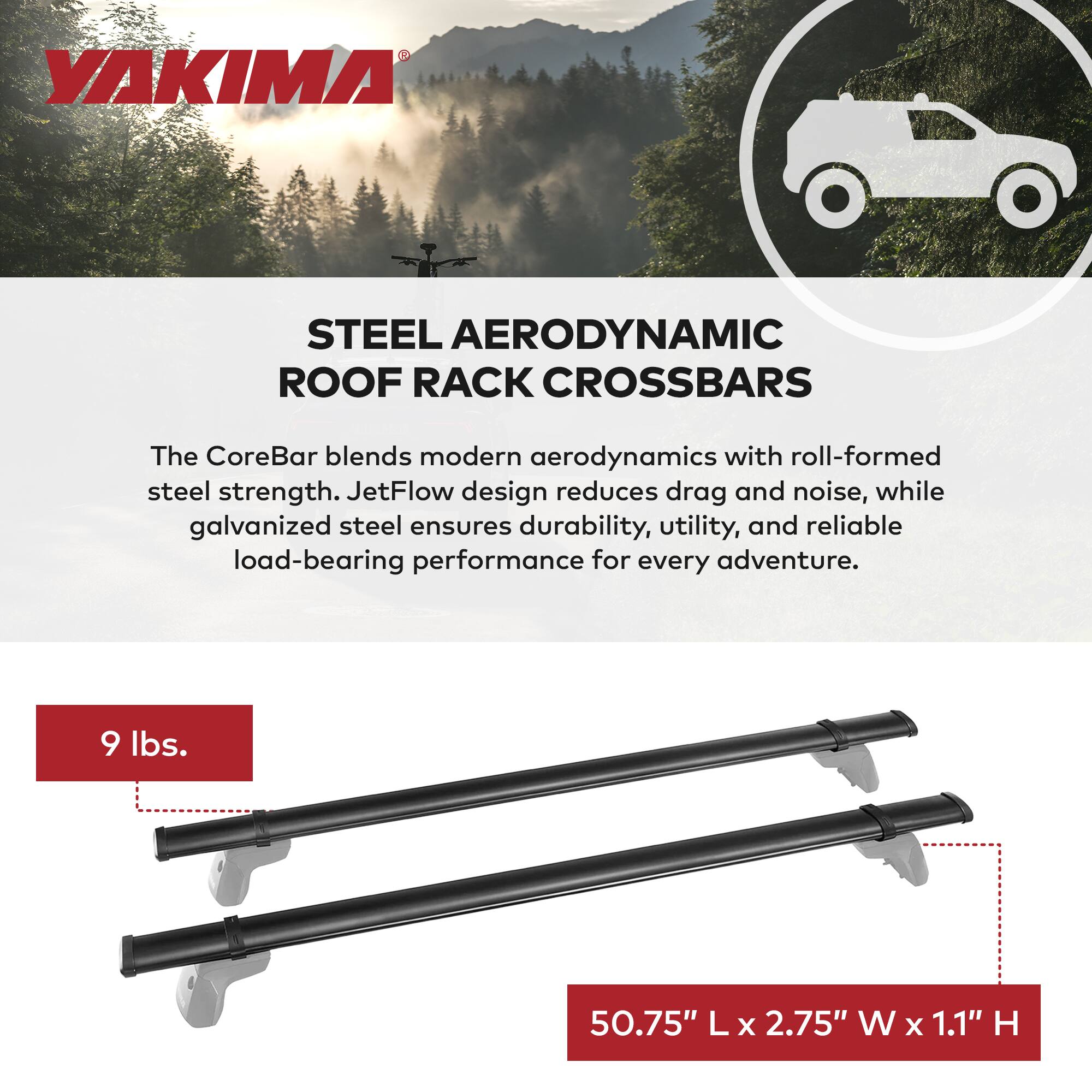 YAKIMA

STEEL AERODYNAMIC ROOF RACK CROSSBARS

The CoreBar blends modern aerodynamics with roll-formed steel strength. JetFlow design reduces drag and noise, while galvanized steel ensures durability, utility, and reliable load-bearing performance for every adventure.

9 lbs.

50.75" L x 2.75" W x 1.1" H