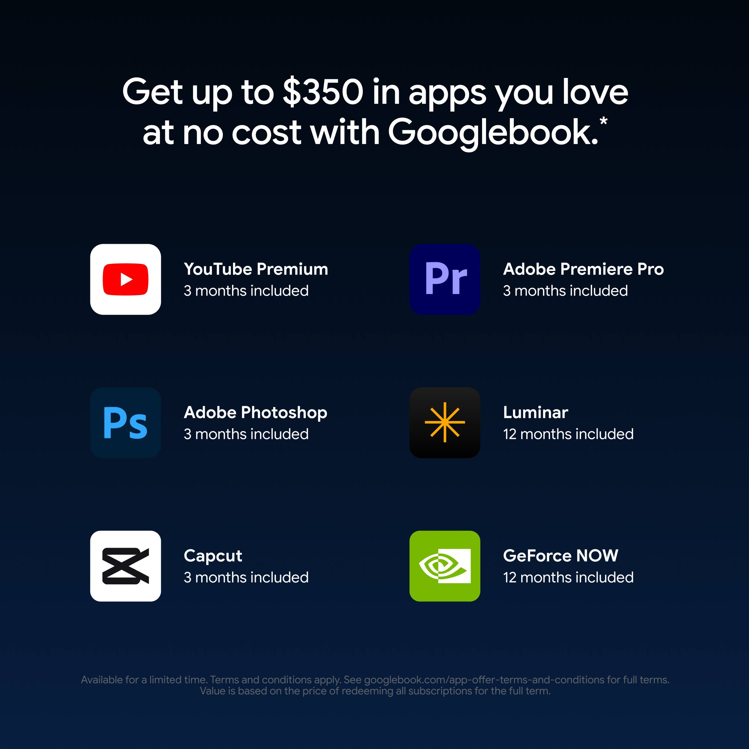 Get up to $350 in apps you love at no cost with Googlebook.*

YouTube Premium 3 months included
Adobe Premiere Pro 3 months included
Adobe Photoshop 3 months included
Luminar 12 months included
Capcut 3 months included
GeForce NOW 12 months included

Available for a limited time. Terms and conditions apply. See googlebook.com/app-offer-terms-and-conditions for full terms. Value is based on the price of redeeming all subscriptions for the full term.