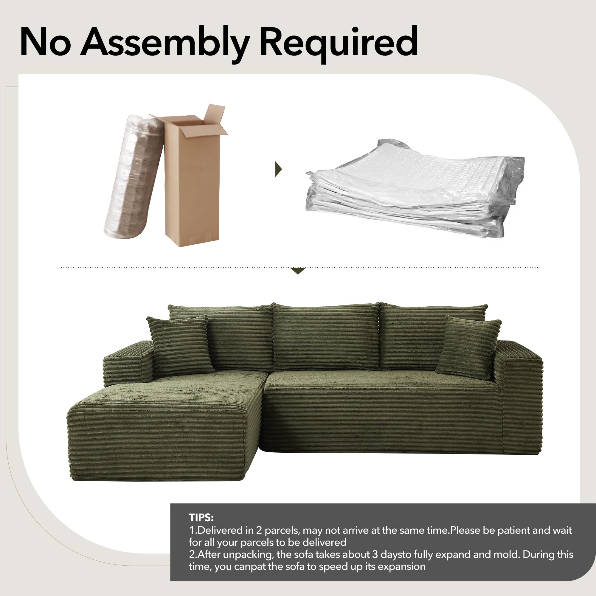 No Assembly Required

TIPS:
1. Delivered in 2 parcels, may not arrive at the same time. Please be patient and wait for all your parcels to be delivered.
2. After unpacking, the sofa takes about 3 days to fully expand and mold. During this time, you can pat the sofa to speed up its expansion.
