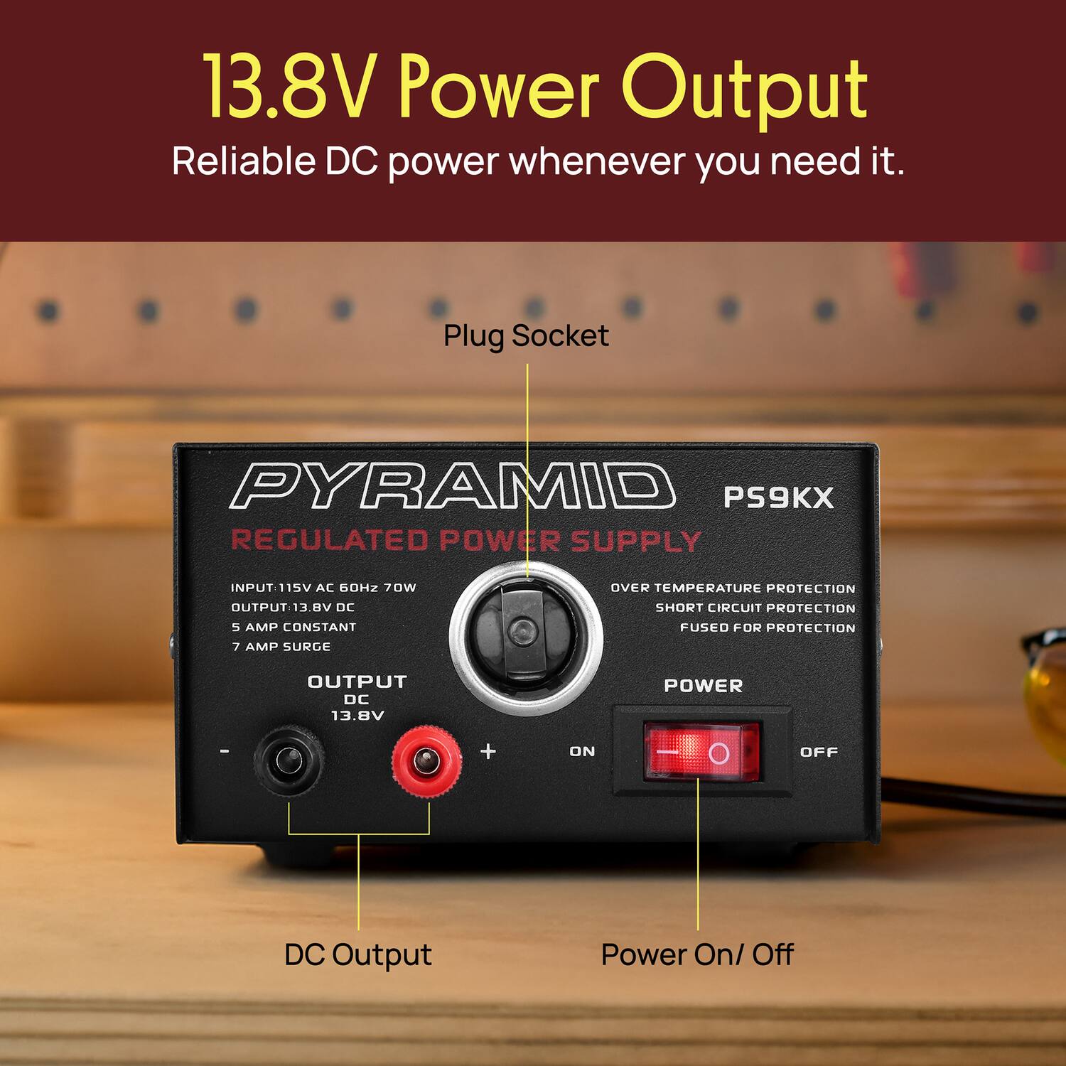 13.8V Power Output  
Reliable DC power whenever you need it.

Plug Socket  
PYRAMID PS9KX  
REGULATED POWER SUPPLY  
INPUT: 115V AC 60HZ 70W  
OUTPUT: 13.8V DC  
5 AMP CONSTANT  
7 AMP SURGE  
OVER TEMPERATURE PROTECTION  
SHORT CIRCUIT PROTECTION  
FUSED FOR PROTECTION  
DC Output Power On/ Off

- INPUT: 115V AC 60HZ 70W  
- OUTPUT: 13.8V DC  
- 5 AMP CONSTANT  
- 7 AMP SURGE  
- OVER TEMPERATURE PROTECTION  
- SHORT CIRCUIT PROTECTION  
- FUSED FOR PROTECTION