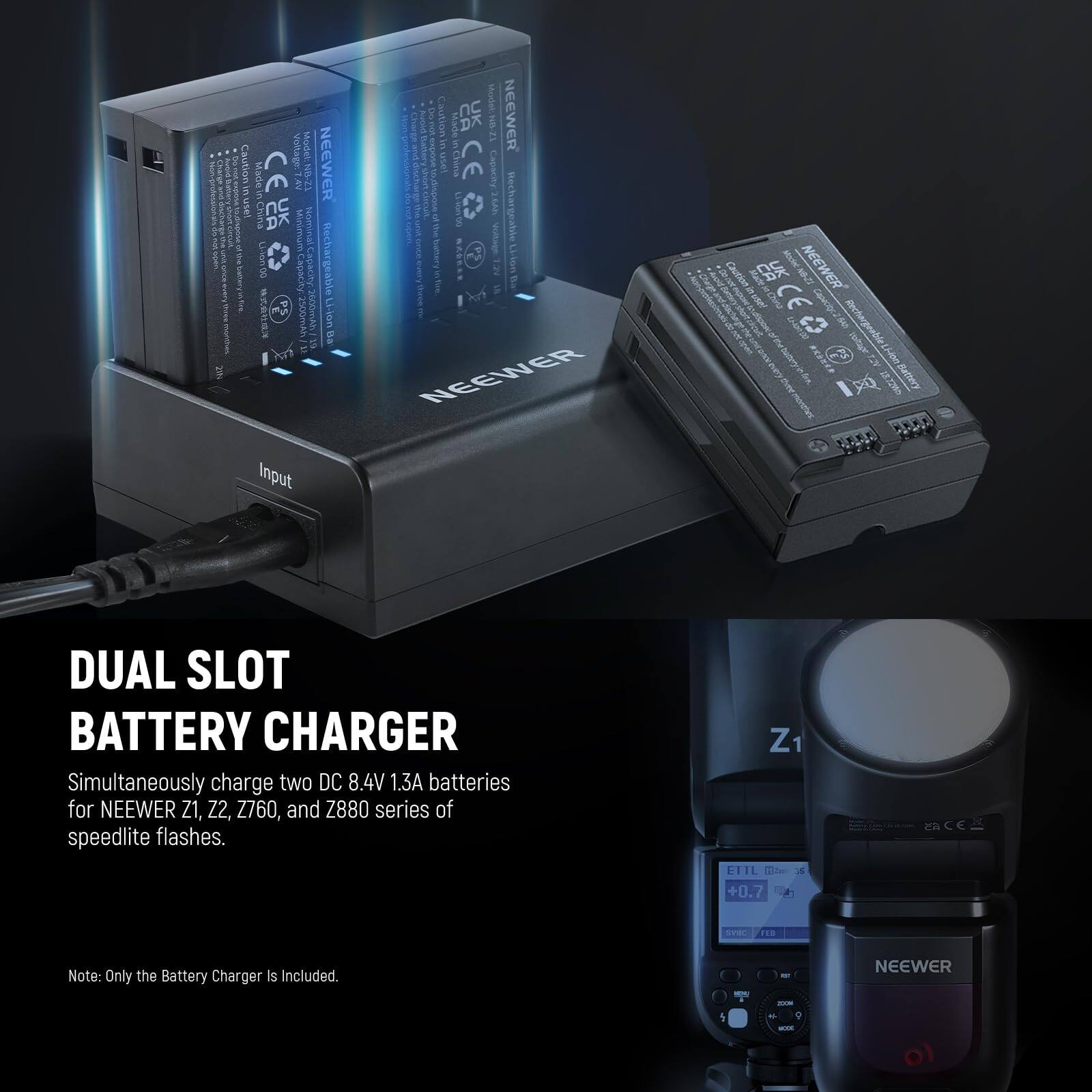 DUAL SLOT BATTERY CHARGER

Simultaneously charge two DC 8.4V 1.3A batteries for NEEWER Z1, Z2, Z760, and Z880 series of speedlite flashes.

Note: Only the Battery Charger is Included.