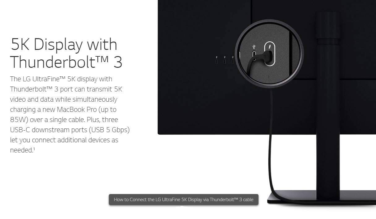 5K Display with Thunderbolt™ 3

The LG UltraFine™ 5K display with Thunderbolt™ 3 port can transmit 5K video and data while simultaneously charging a new MacBook Pro (up to 85W) over a single cable. Plus, three USB-C downstream ports (USB 5 Gbps) let you connect additional devices as needed.

How to Connect the LG UltraFine 5K Display via Thunderbolt™ 3 cable