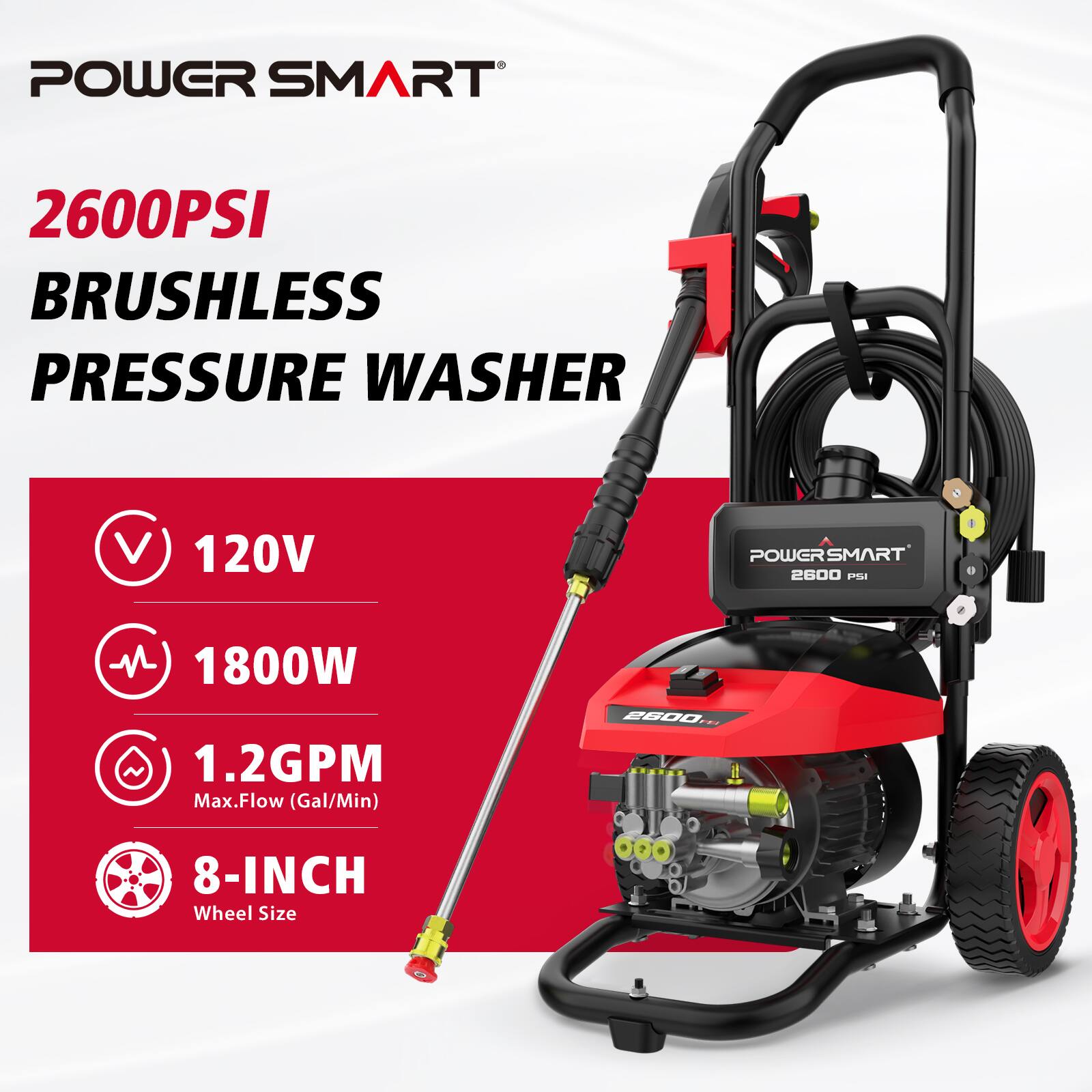 POWER SMART  
2600PSI BRUSHLESS PRESSURE WASHER  
120V  
1800W  
1.2GPM Max.Flow (Gal/Min)  
8-INCH Wheel Size