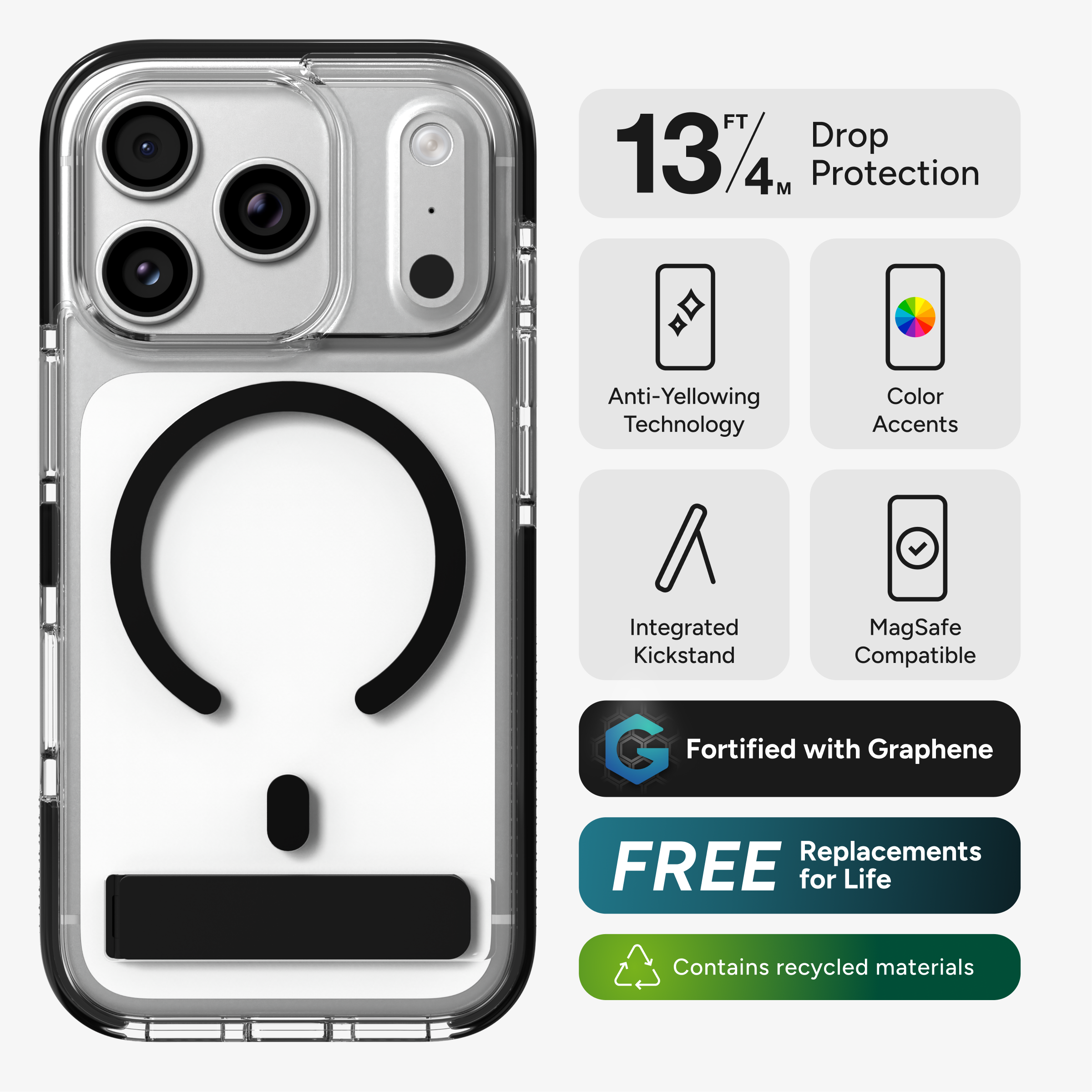 13 FT / 4 M Drop Protection  
Anti-Yellowing Technology  
Color Accents  
Integrated Kickstand  
MagSafe Compatible  
Fortified with Graphene  
FREE Replacements for Life  
Contains recycled materials