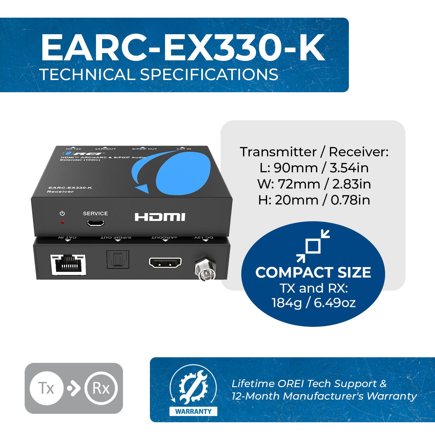 **EARC-EX330-K TECHNICAL SPECIFICATIONS**

**Transmitter/Receiver:**
- **Receiver:** COSIN ROERRO - GICCE
- **Dimensions:**
  - Length (L): 90mm / 3.54in
  - Width (W): 72mm / 2.83in
  - Height (H): 20mm / 0.78in

**Service:**
- HDMI OUT

**Compact Size:**
- TX and RX: 184g / 6.49oz

**Lifetime:**
- OREI Tech Support & 12-Month Manufacturer's Warranty