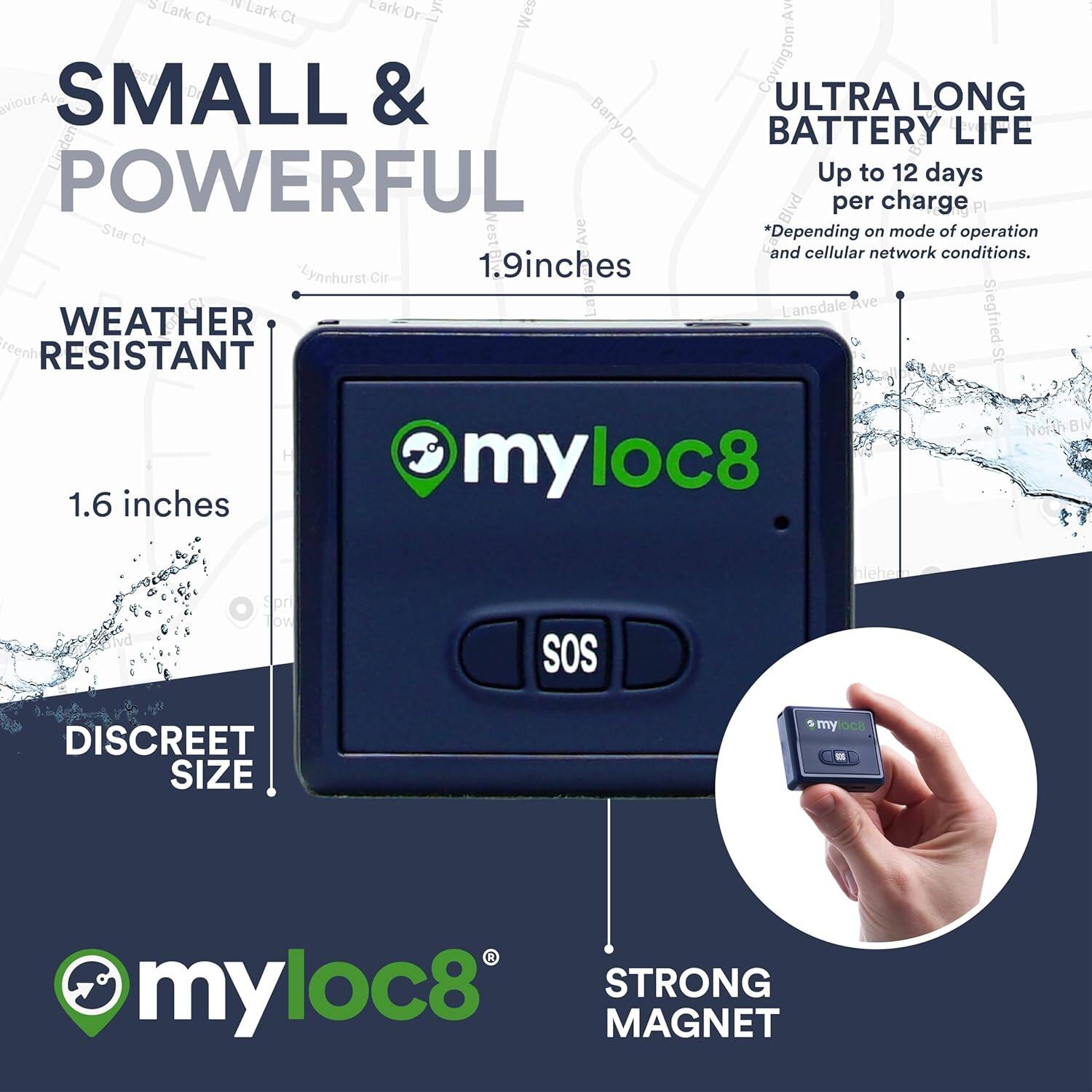 **SMALL & POWERFUL**

- **WEATHER RESISTANT**
  - 1.9 inches
  - 1.6 inches

- **DISCREET SIZE**

- **ULTRA LONG BATTERY LIFE**
  - Up to 12 days per charge
  - *Depending on mode of operation and cellular network conditions.*

- **STRONG MAGNET**

**myloc8**