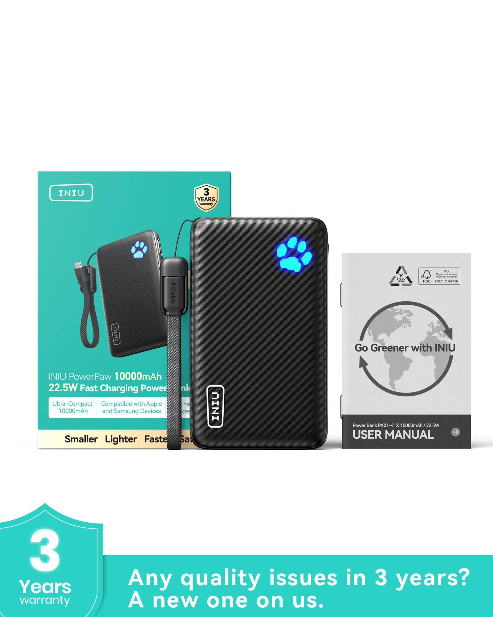 INIU PowerPaw 10000mAh  
22.5W Fast Charging Power  
Ultra-Compact  
10000mAh  
Compatible with Apple and Samsung Devices  
Smaller Lighter Faster  

3 Years Warranty  
Any quality issues in 3 years?  
A new one on us.  

Go Greener with INIU  

USER MANUAL  
Power Bank PK01-41X 10000mAh/22.5W  

INIU  
3 Years Warranty  

INIU  
3 Years Warranty  

INIU  
3 Years Warranty  

INIU  
3 Years Warranty  

INIU  
3 Years Warranty  

INIU  
3 Years Warranty  

INIU  
3 Years Warranty  

INIU  
3 Years Warranty  

INIU  
3 Years Warranty  

INIU  
3 Years Warranty  

INIU  
3 Years Warranty  

INIU  
3 Years Warranty  

INIU  
3 Years Warranty  

INIU  
3 Years Warranty  

INIU  
3 Years Warranty  

INIU  
3 Years Warranty  

INIU  
3 Years Warranty  

INIU  
3 Years Warranty  

INIU  
3 Years Warranty  

INIU  
3 Years Warranty  

INIU  
3 Years Warranty  

INIU  
3 Years Warranty  

INIU  
