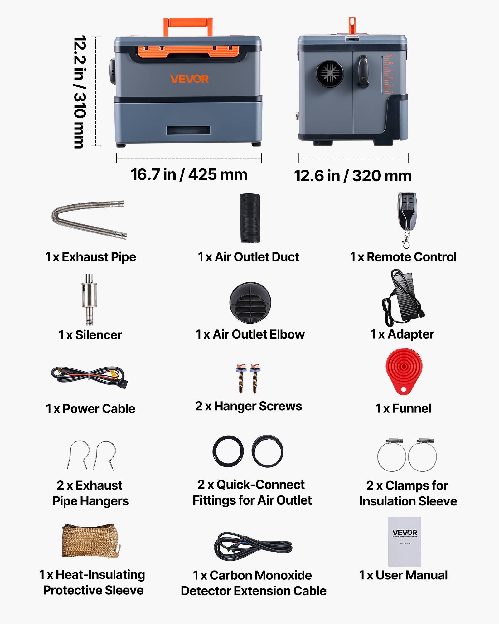 12.2 in / 310 mm  
VEVOR 16.7 in / 425 mm  
12.6 in / 320 mm  

1x Exhaust Pipe  
1x Air Outlet Duct  
1x Remote Control  
1x Silencer  
1x Air Outlet Elbow  
1x Adapter  
1x Power Cable  
2x Hanger Screws  
1x Funnel  
2x Exhaust Pipe Hangers  
2x Quick-Connect Fittings for Air Outlet  
2x Clamps for Insulation Sleeve  

1x Heat-Insulating Protective Sleeve  
1x Carbon Monoxide Detector Extension Cable  
1x User Manual