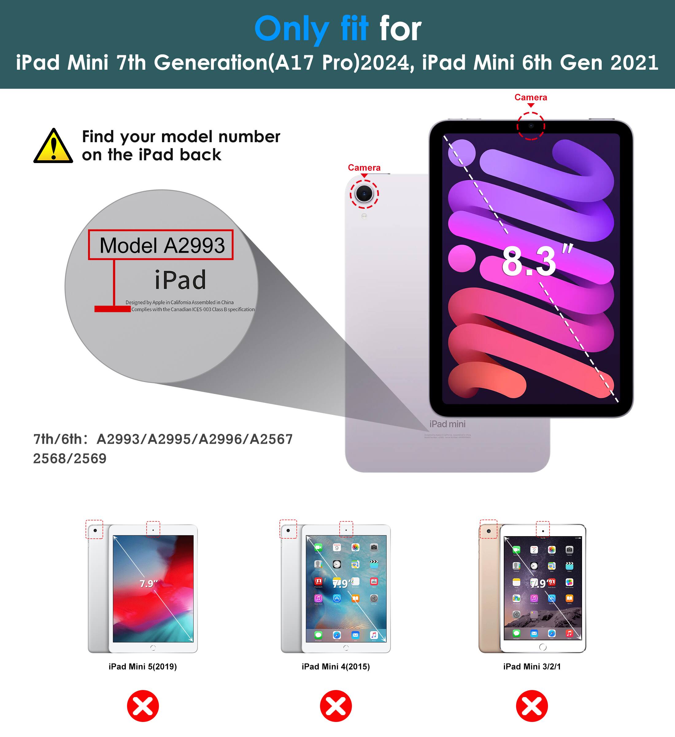 Only fit for iPad Mini 7th Generation (A17 Pro) 2024, iPad Mini 6th Gen 2021

Find your model number on the iPad back

Model A2993

7th/6th: A2993/A2995/A2996/A2567 2568/2569

iPad Mini 5 (2019) ❌
iPad Mini 4 (2015) ❌
iPad Mini 3/2/1 ❌

Camera

8.3"