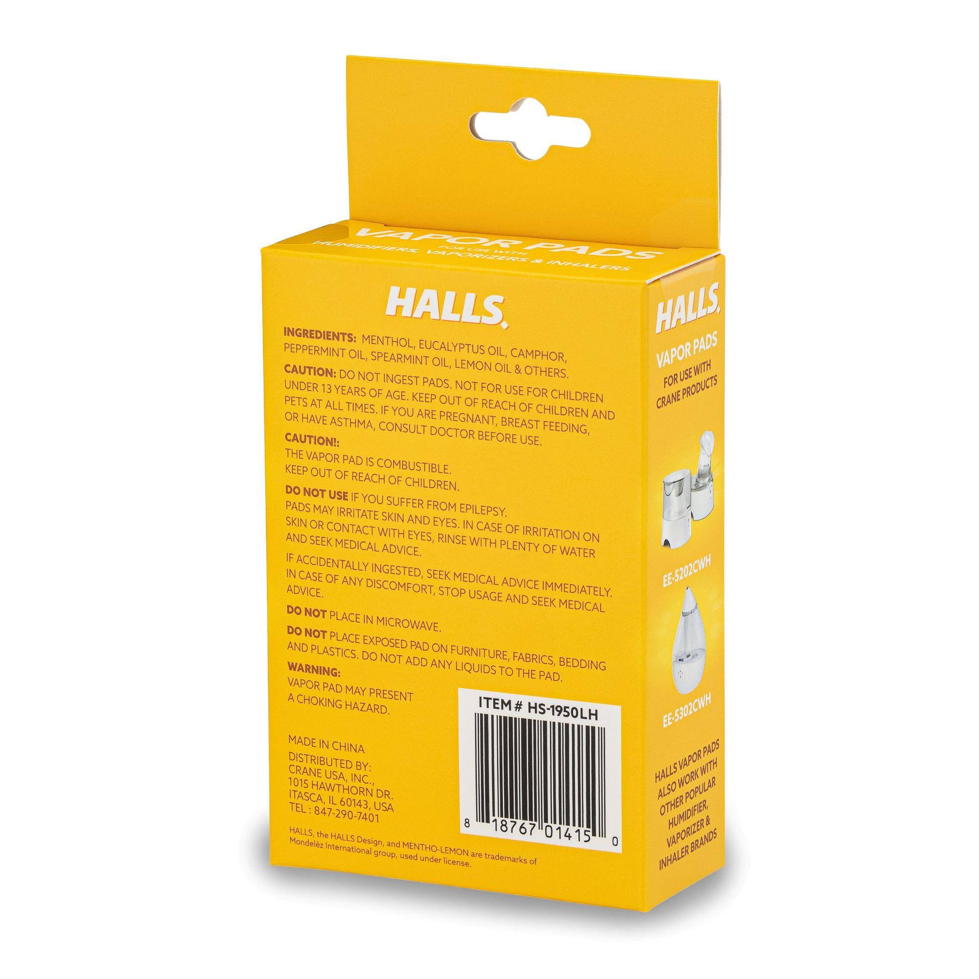 - LPO AA4OS .NNI JAPR2 eE HALLS, HALLS VAPOR PADS

INGREDIENTS: MENTHOL, PEPPERMINT OIL, EUCALYPTUS OIL, VAPOR OIL, SPEARMINT OIL, CAMPHOR, LEMON OIL & OTHERS.

CAUTION: DO NOT INGEST PADS. NOT FOR USE FOR CHILDREN UNDER 13 YEARS OF AGE. KEEP OUT OF REACH OF CHILDREN AND PETS AT ALL TIMES. IF YOU ARE PREGNANT, BREAST FEEDING, OR HAVE ASTHMA, CONSULT DOCTOR BEFORE USE.

CAUTION: THE VAPOR PAD IS COMBUSTIBLE. KEEP OUT OF REACH OF CHILDREN.

DO NOT USE IF YOU SUFFER FROM EPILEPSY. PADS MAY IRRITATE SKIN AND CAUSE IRRITATION ON SKIN OR CONTACT WITH EYES. IN CASE OF ACCIDENTAL INGESTION, RINSE WITH PLENTY OF WATER AND SEEK MEDICAL ADVICE. IF ACCIDENTALLY INGESTED, SEEK MEDICAL ADVICE IMMEDIATELY. IN CASE OF ANY DISCOMFORT