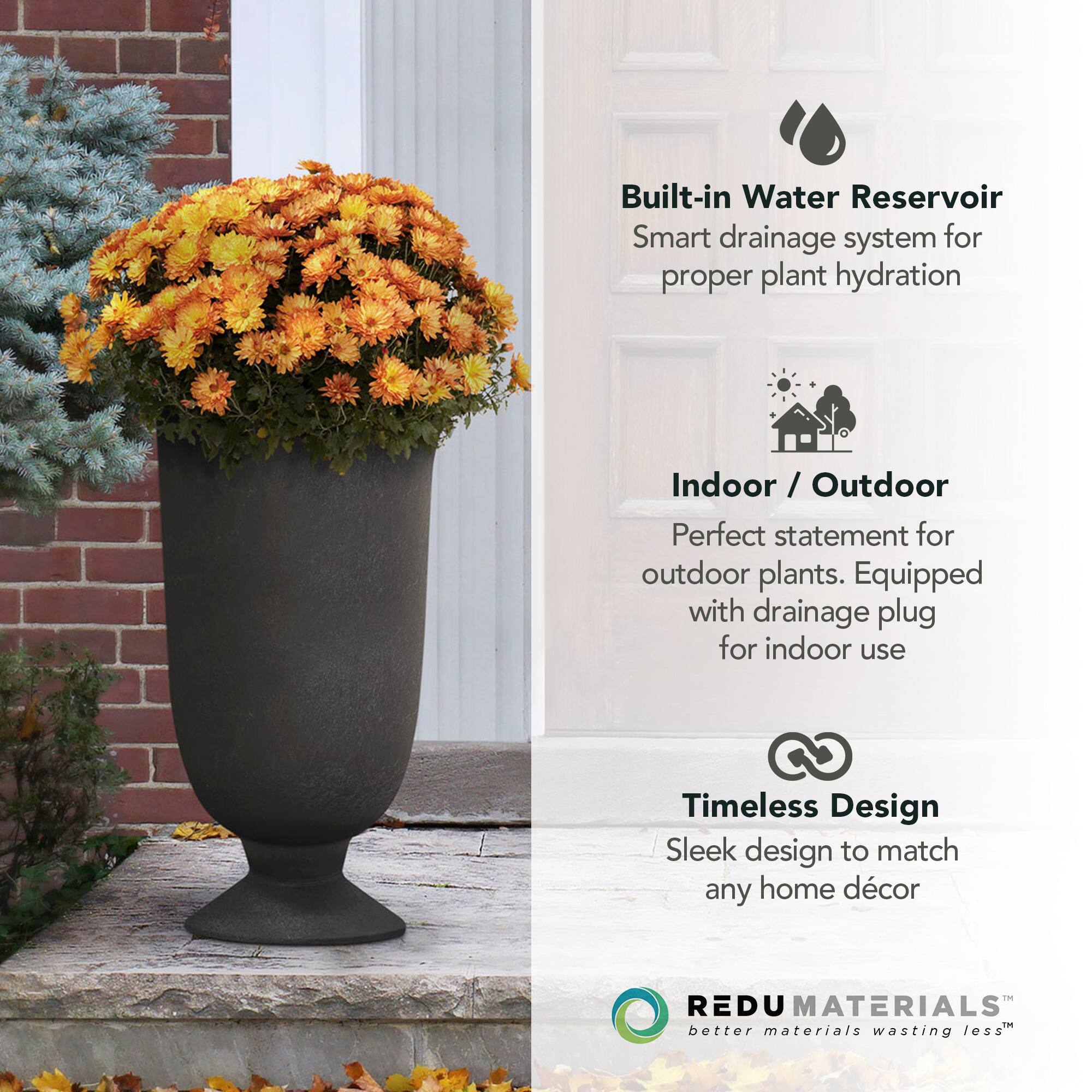 Built-in Water Reservoir  
Smart drainage system for proper plant hydration  

Indoor / Outdoor  
Perfect statement for outdoor plants. Equipped with drainage plug for indoor use  

Timeless Design  
Sleek design to match any home décor  

REDU MATERIALS  
better materials wasting less™