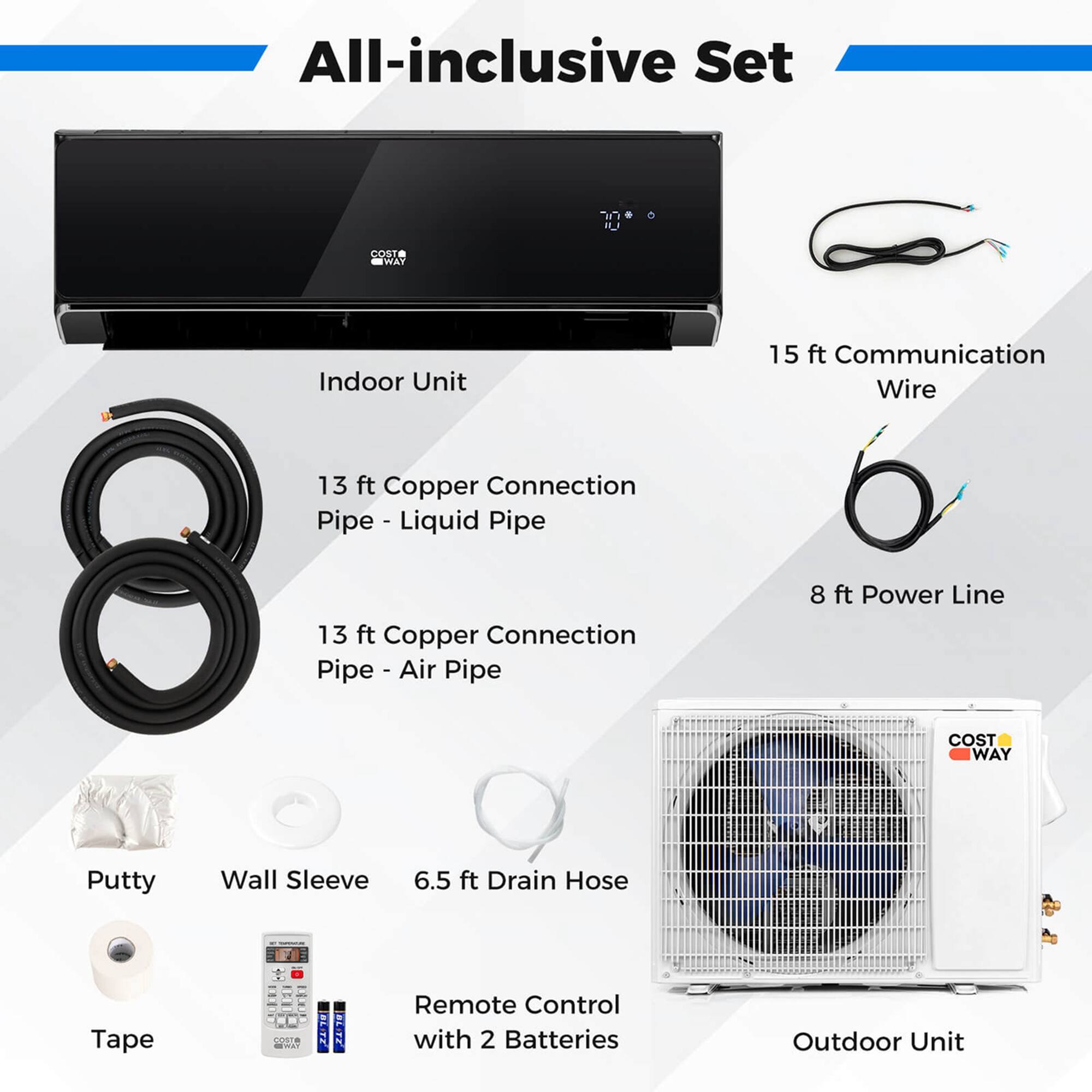 All-inclusive Set:

* Indoor Unit
* 15 ft Communication Wire
* 13 ft Copper Connection Pipe - Liquid Pipe
* 13 ft Copper Connection Pipe - Air Pipe
* 8 ft Power Line
* Putty Wall Sleeve
* 6.5 ft Drain Hose
* Tape
* Remote Control with 2 Batteries
* Outdoor Unit