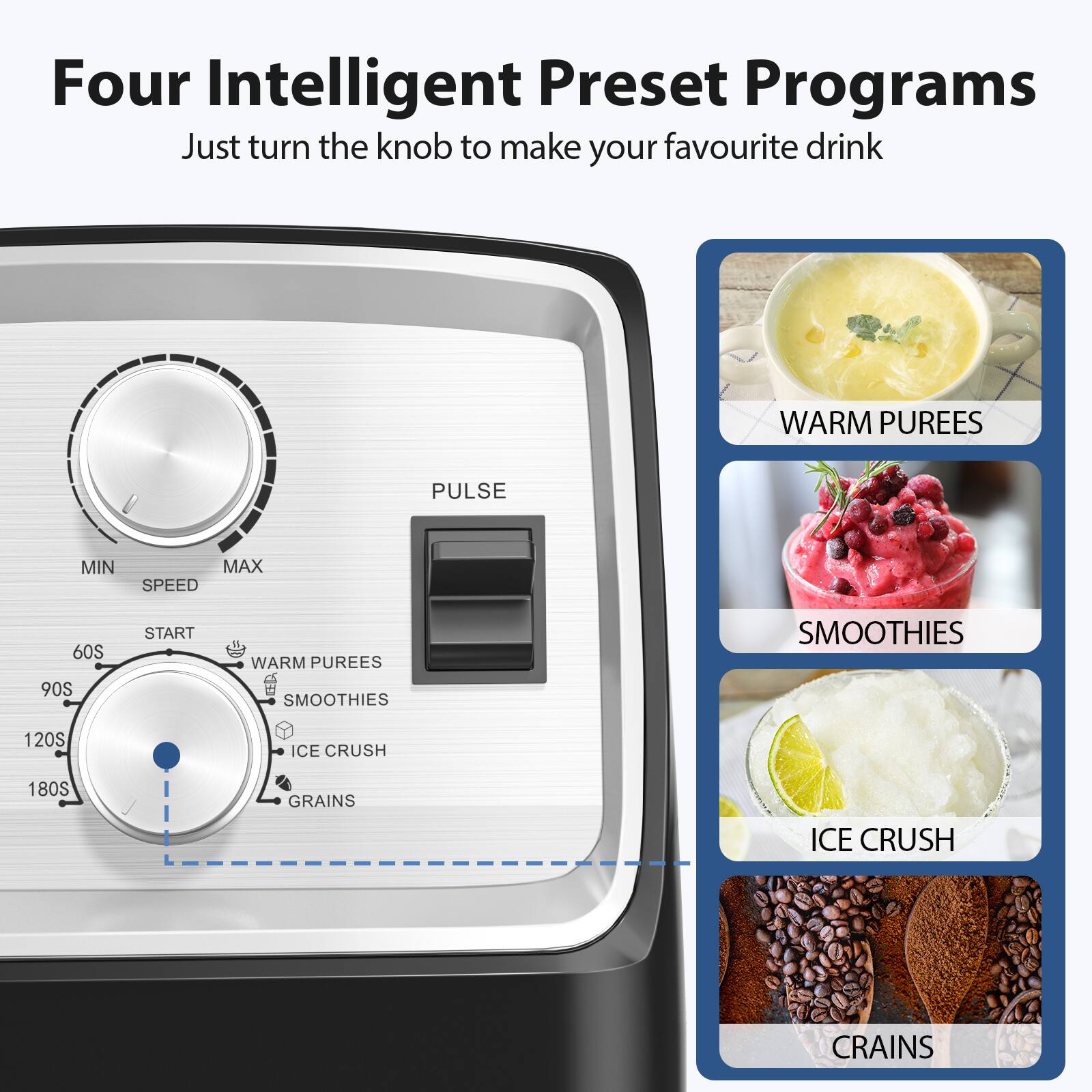Four Intelligent Preset Programs  
Just turn the knob to make your favourite drink  

- WARM PUREES  
- SMOOTHIES  
- ICE CRUSH  
- GRAINS  

MIN MAX SPEED  
60S 90S 120S 180S  
START  

PULSE