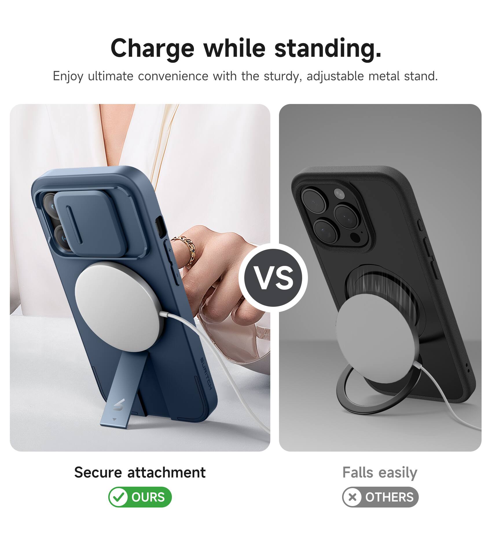 Charge while standing.  
Enjoy ultimate convenience with the sturdy, adjustable metal stand.  

VS  

Secure attachment  
OURS  

Falls easily  
OTHERS