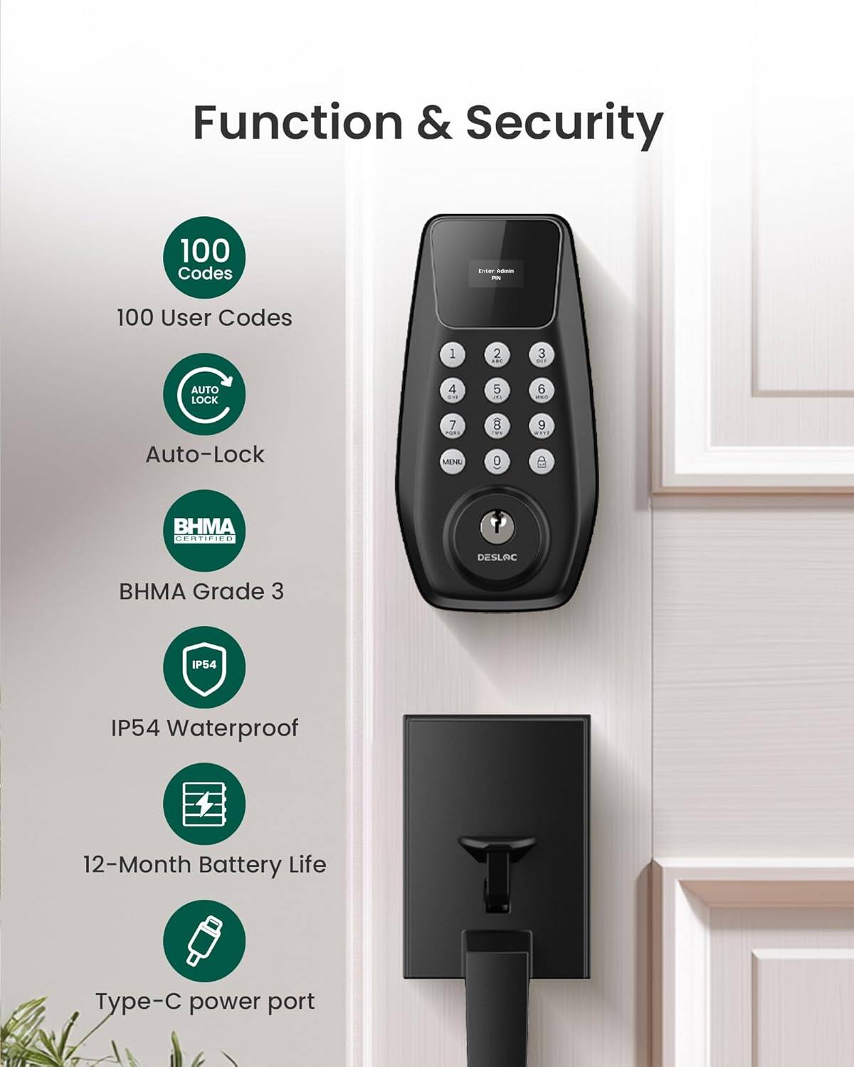 Function & Security

- 100 Codes
- 100 User Codes
- AUTO LOCK
- Auto-Lock
- BHMA CERTIFIED
- BHMA Grade 3
- IP54 Waterproof
- 12-Month Battery Life
- Type-C power port