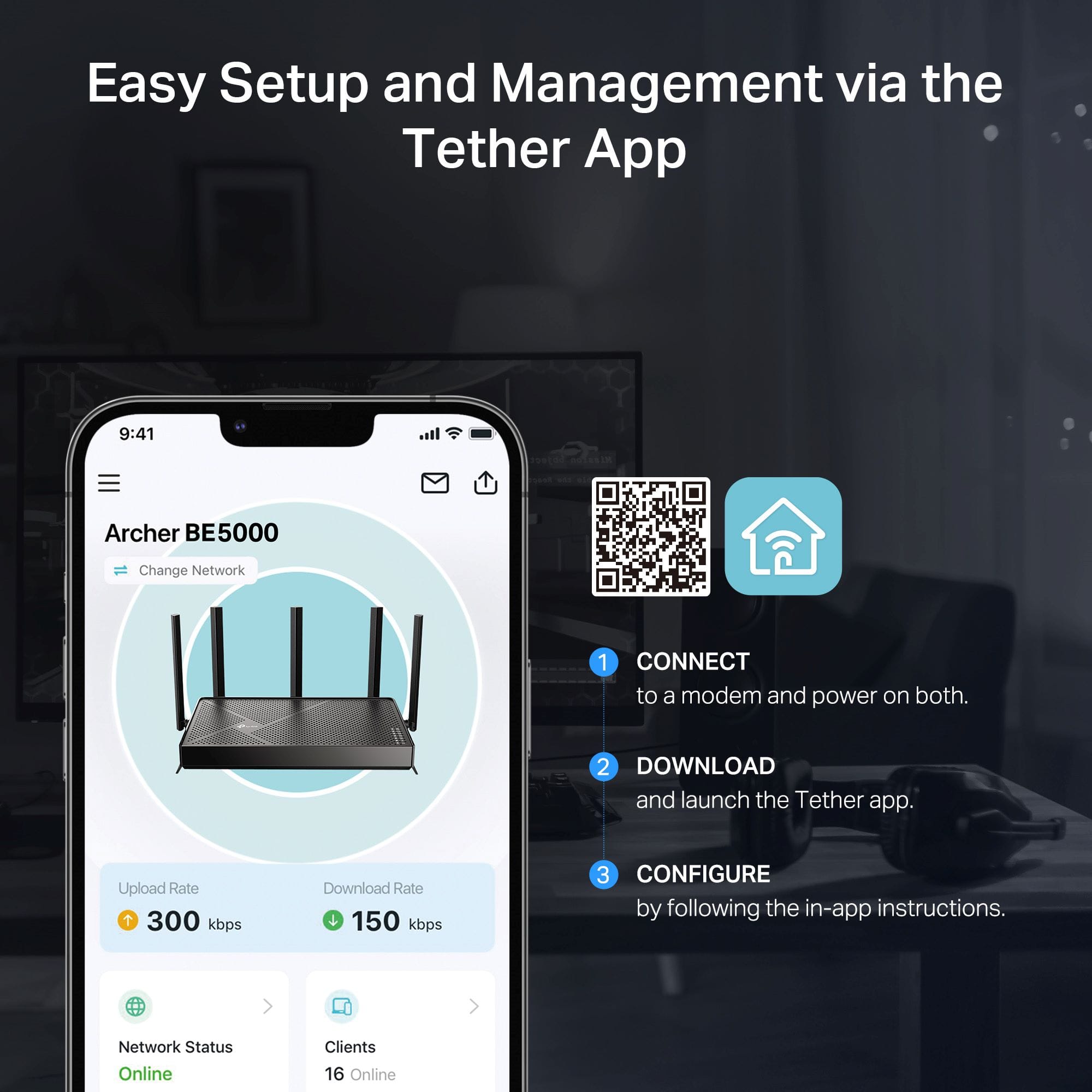 Easy Setup and Management via the Tether App.
1. Connect to a modem and power on both.
2. Download and launch the Tether app.
3. Upload Rate + 300 kbps, Download Rate + 150 kbps.
4. Configure by following the in-app instructions.
5. Network Status: Online, Clients: 16 Online.