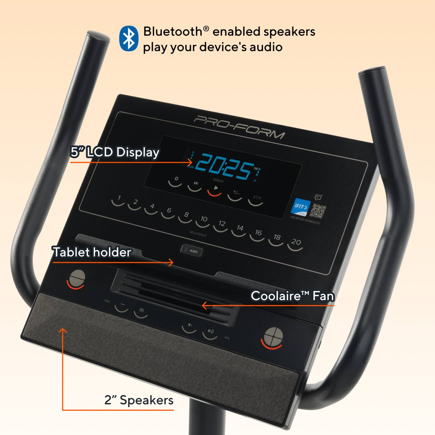 Bluetooth enabled speakers play your device's audio

PRO-FORM
5" LCD Display
20:25

Tablet holder

Coolaire™ Fan

2" Speakers
