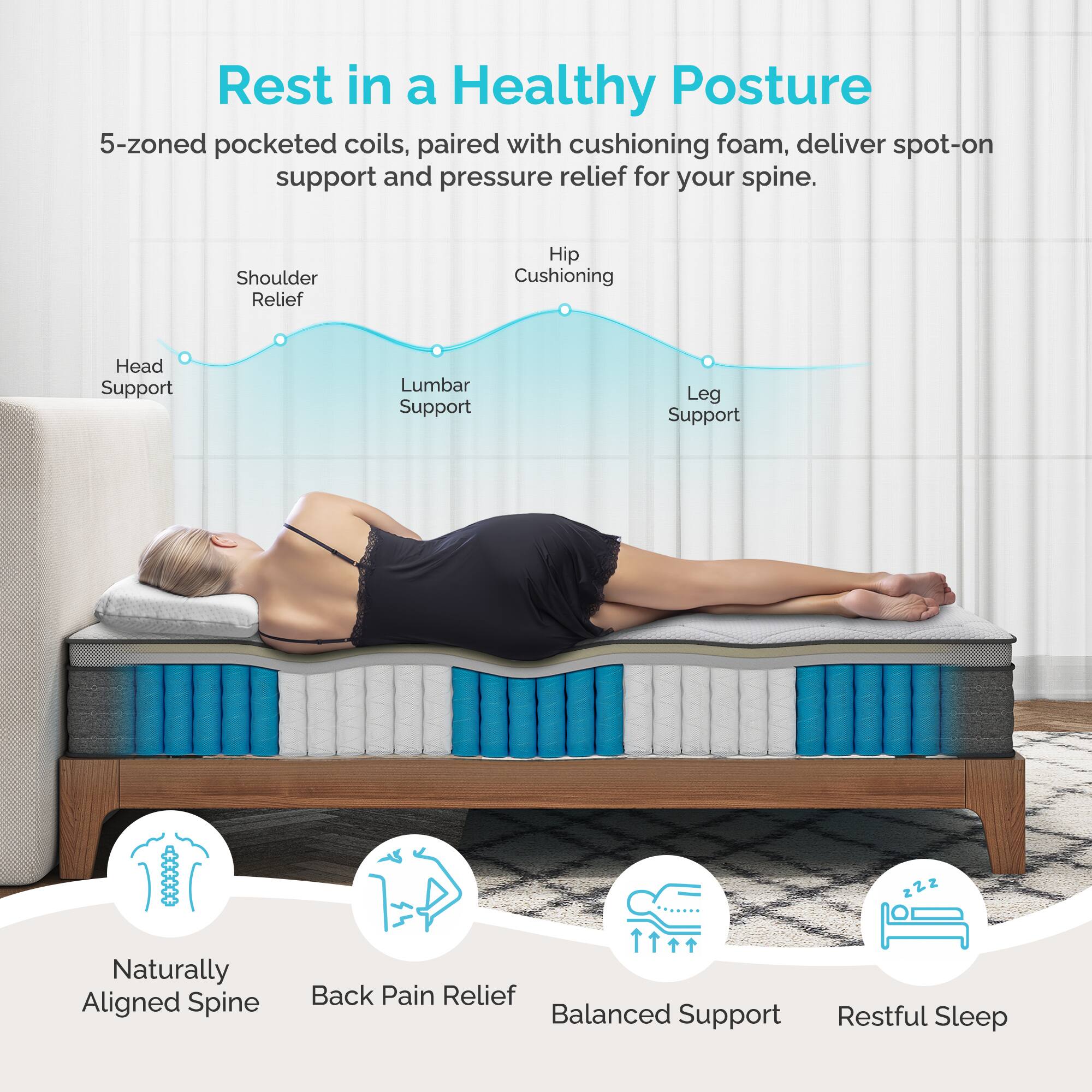 Rest in a Healthy Posture

5-zoned pocketed coils, paired with cushioning foam, deliver spot-on support and pressure relief for your spine.

- Shoulder Relief
- Hip Cushioning
- Head Support
- Lumbar Support
- Leg Support

Naturally Aligned Spine
Back Pain Relief
Balanced Support
Restful Sleep
