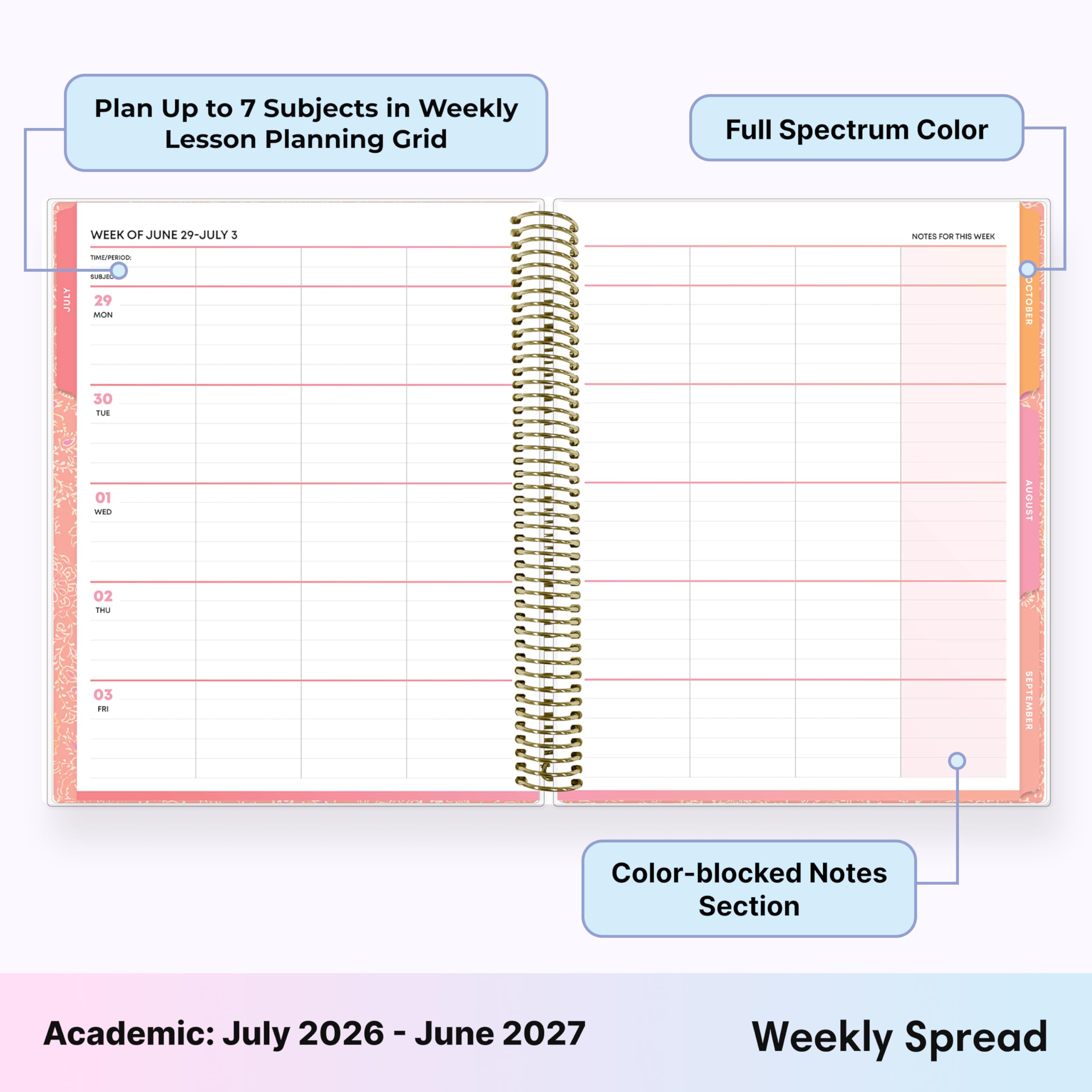 Plan Up to 7 Subjects in Weekly Lesson Planning Grid

Full Spectrum Color

JULY
WEEK OF JUNE 29-JULY 3
TIME/PERIOD: SURJOL 29 MON

NOTES FOR THIS WEEK

OCTOBER
30 TUE
01 WED
AUGUST
02 THU 03 FRI
SEPTEMBER

Color-blocked Notes Section

Academic: July 2026-June 2027

Weekly Spread