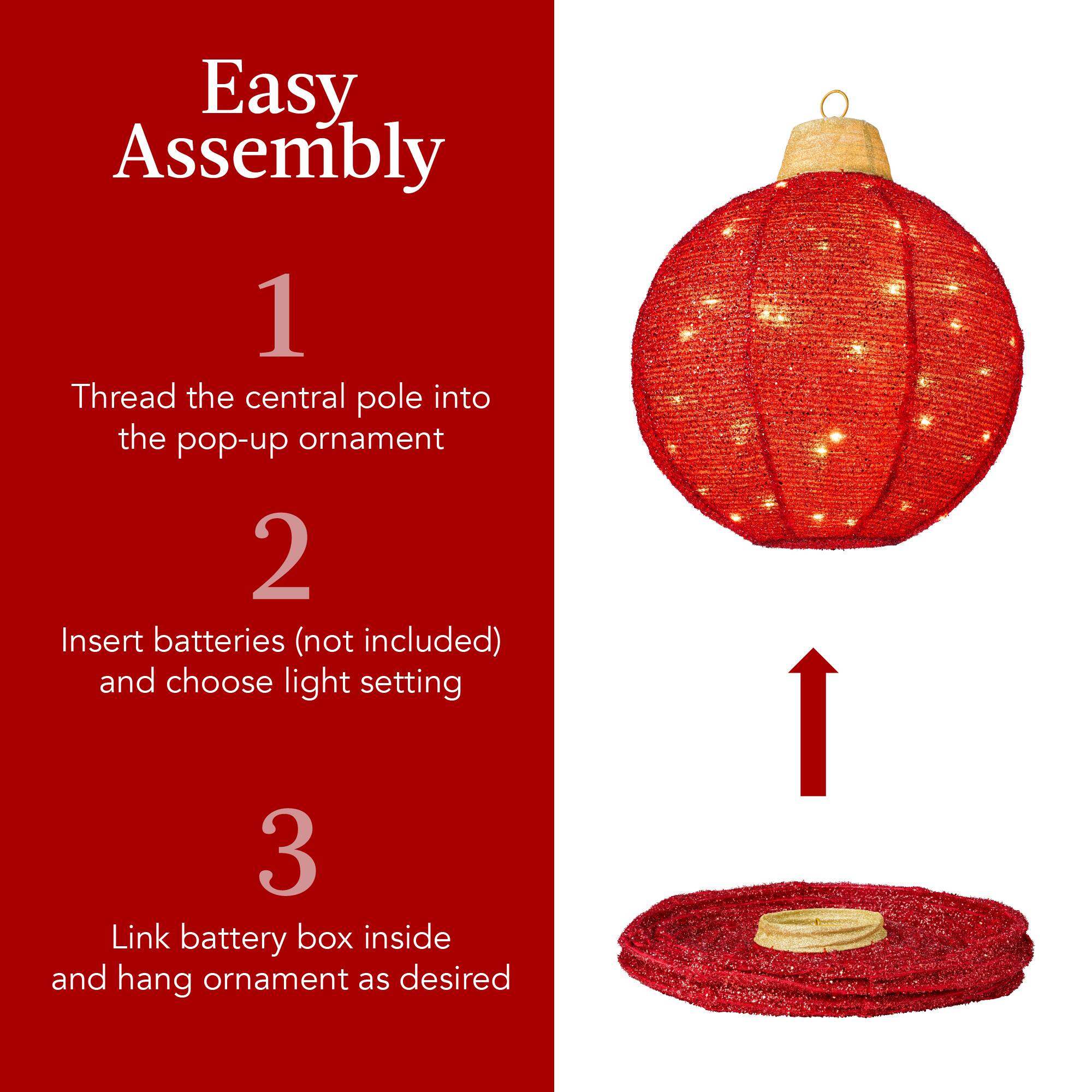Easy Assembly

1. Thread the central pole into the pop-up ornament

2. Insert batteries (not included) and choose light setting

3. Link battery box inside and hang ornament as desired