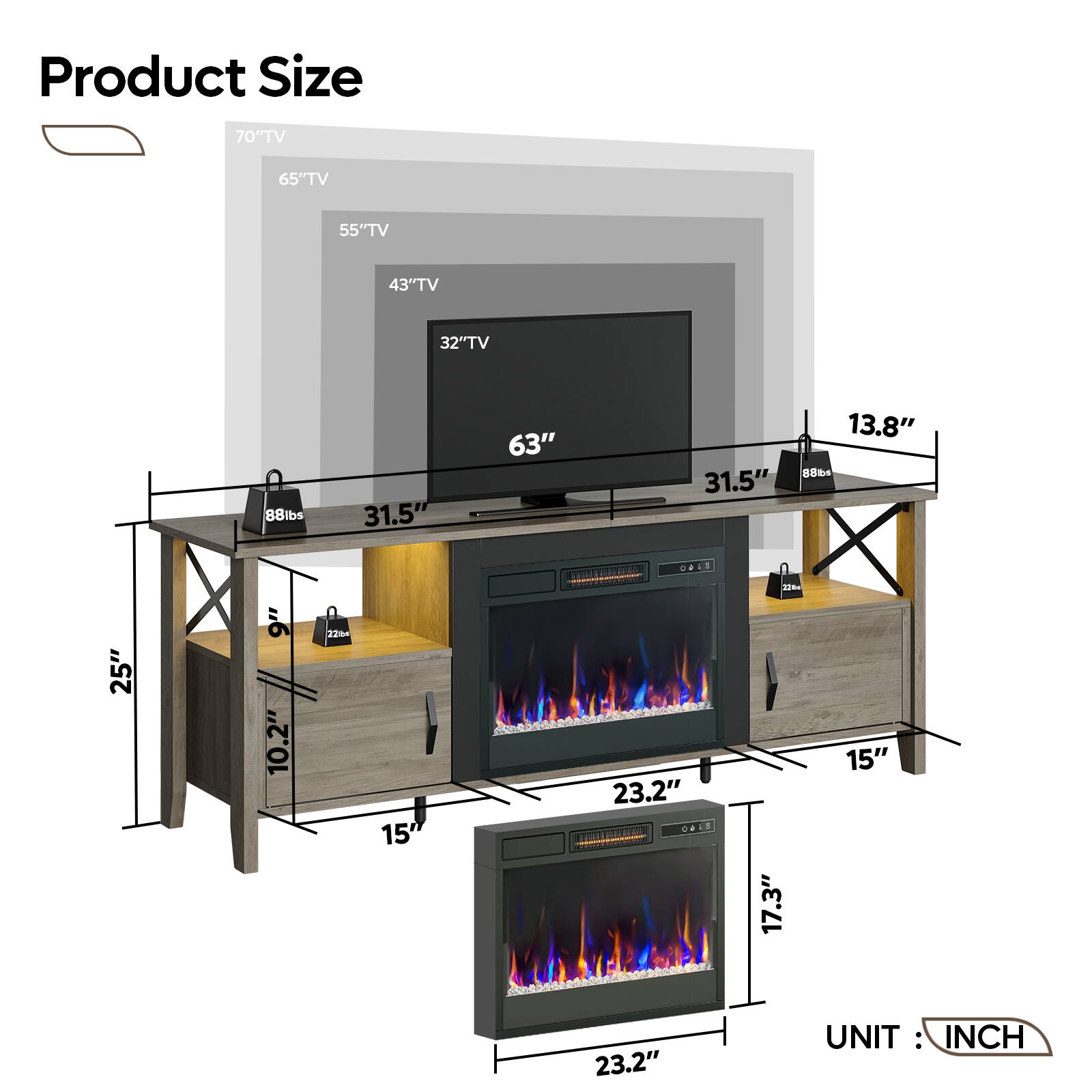 Product Size:

* 70" TV: 65" TV: 55" TV: 43" TV: 32" TV: 88lbs: 31.5" 63" 31.5" 13.8" 88 25" 9" 10.2" 12% 15 0+1S 1 TiL T T 23.2" O443 - dE 17.3" 15" 23.2"

UNIT: INCH
