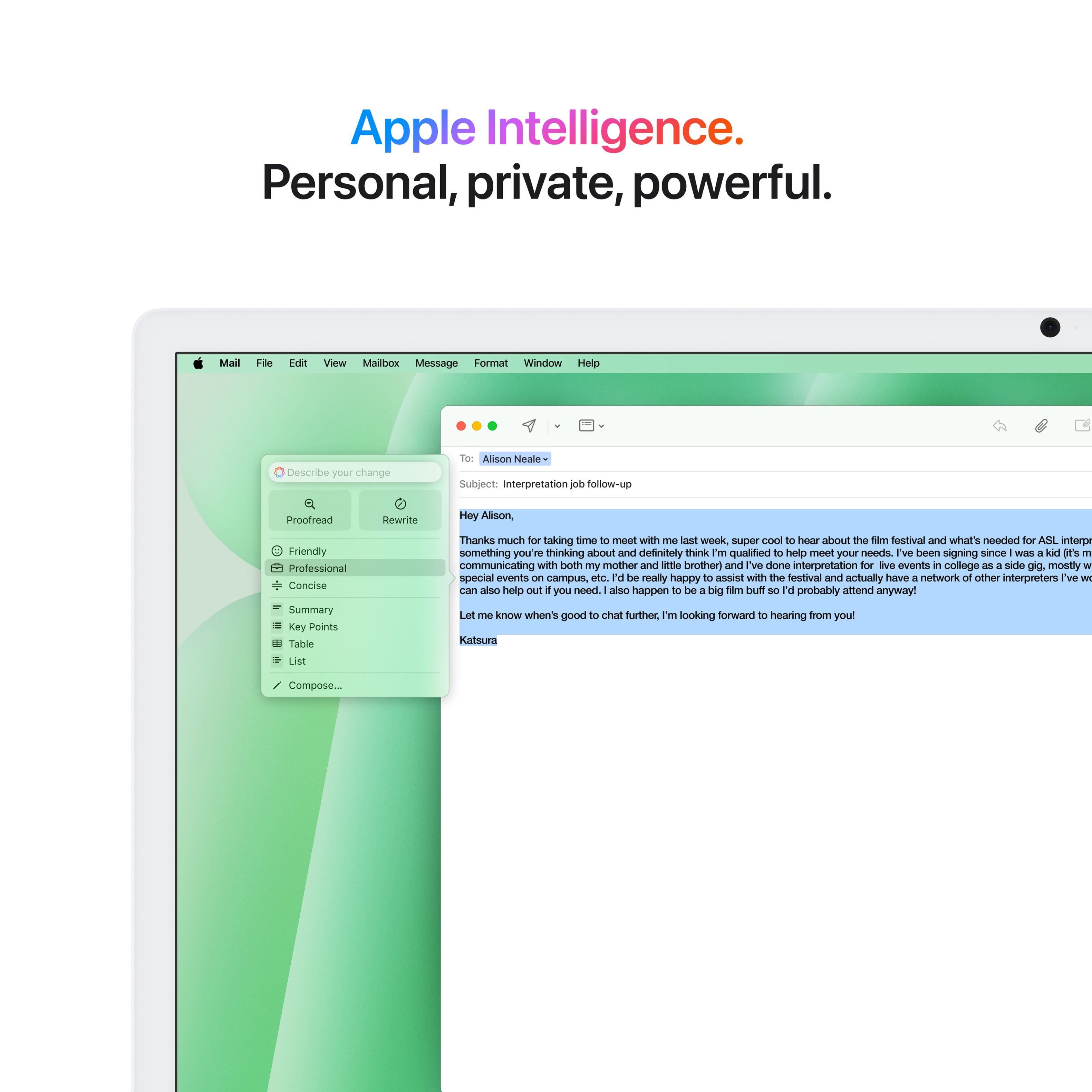 Apple Intelligence. Personal, private, powerful. Mail Follow-up View Mailbow Message Format Window Help Describe your change Tor Alson Neale Subject: Interpretation follow-up Proofread Rewrite Hey Alison, Friendly Professional Concise Summary Key Points Table List Thanks much for taking time to meet with me last week. It was super cool to hear about the Sim festival and what's needed for ASIL interpretation. Something you're thinking about and definitely think I'm qualified to help meet your needs. I've been signing since WIES a kal I'S 1 and have been communicating with both my mother and little brother. I've also done interpretation for various events in college as a side gig, mostly for special events on campus. I would be really happy to assist with the festival and have a network of other interpreters I can also help you with if you need. Additionally, I happen to be available for the big Tam Duft 3. I'd probably amend that anyway. Let me know when it's good to chat further. I'm looking forward to hearing from you!