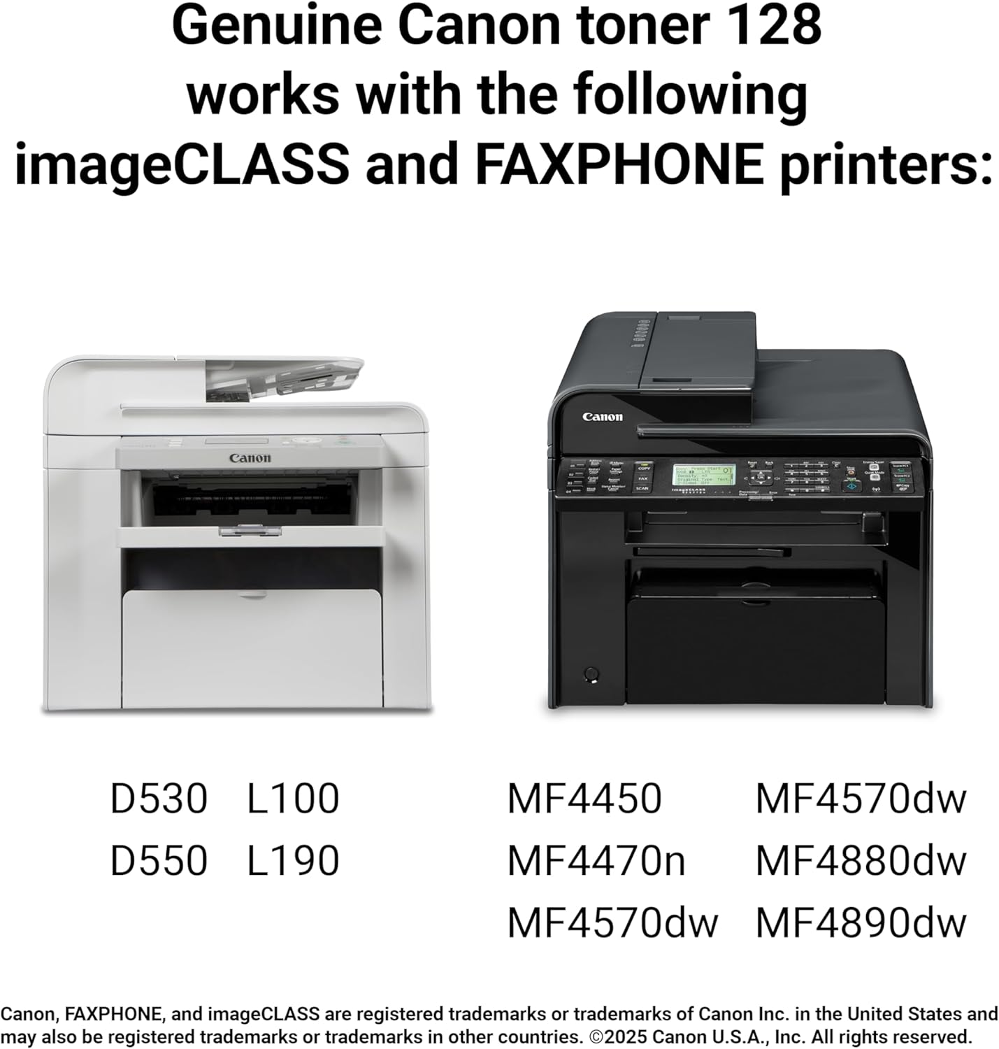 Genuine Canon toner 128 works with the following imageCLASS and FAXPHONE printers: Canon 8159 D530 L100 D550 L190 MF4450 MF4570dw MF4470n MF4880dw MF4570dw MF4890dw

Canon, FAXPHONE, and imageCLASS are registered trademarks or trademarks of Canon Inc. in the United States and may also be registered trademarks in other countries. ©2025 Canon U.S.A., Inc. All rights reserved.