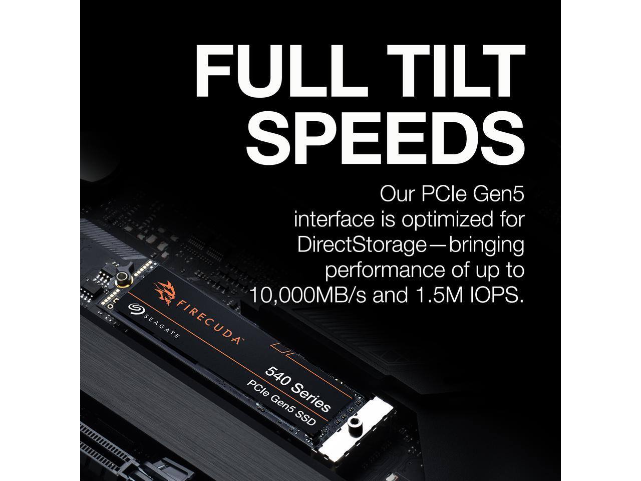 FULL TILT SPEEDS  
Our PCIe Gen5 interface is optimized for DirectStorage—bringing performance of up to 10,000MB/s and 1.5M IOPS.  

SEAGATE FIRECUDA PCle 540 Gen5 Series SSD