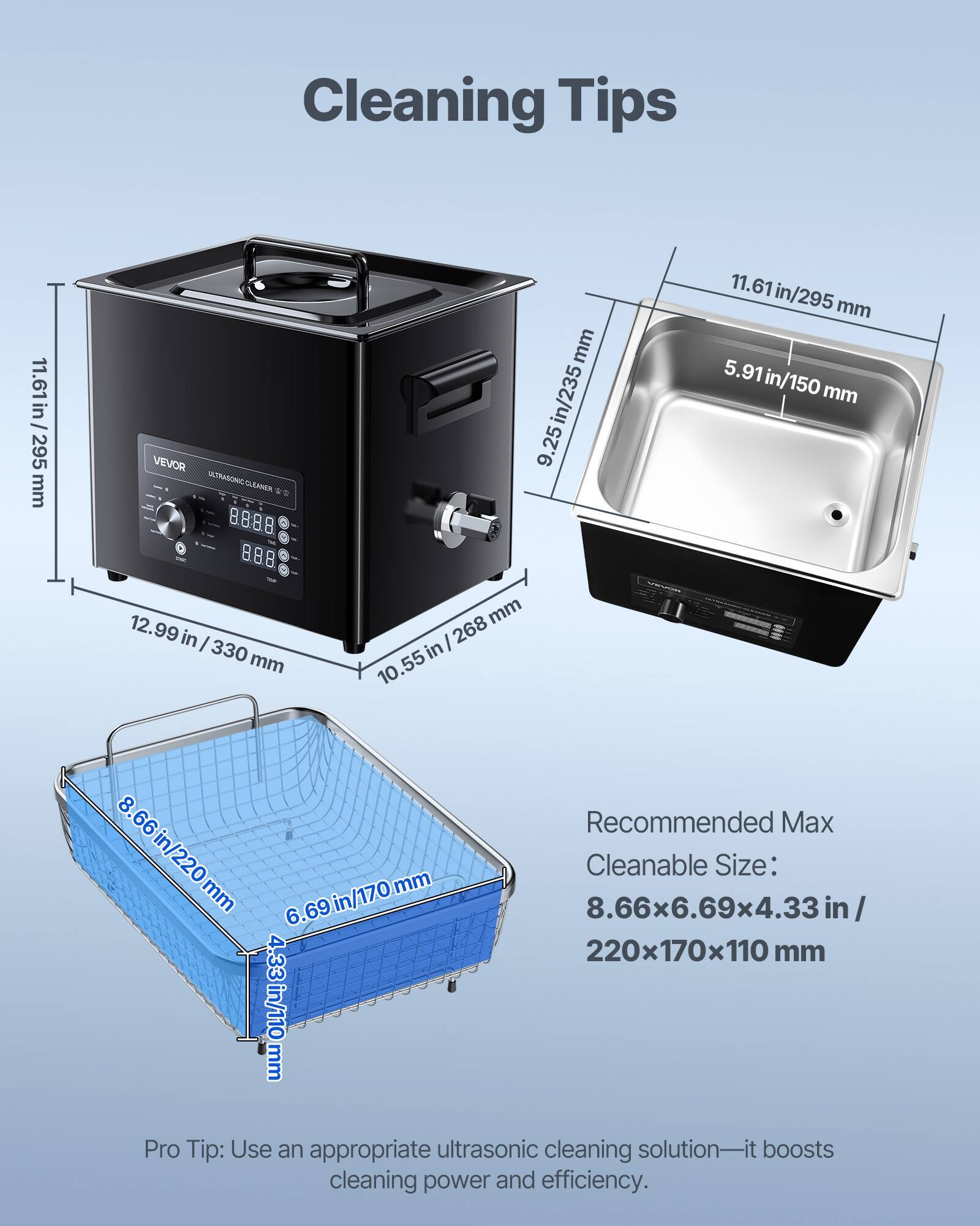 Cleaning Tips

11.61 in / 295 mm

VEVOR ULTRASONIC CLEANER

9.25 in / 235 mm

11.61 in / 295 mm

11.61 mm

5.91 in / 150 mm

12.99 in / 330 mm

10.55 in / 268 mm

Recommended Max Cleanable Size: 8.66 in / 220 mm x 6.69 in / 170 mm x 4.33 in / 110 mm

Pro Tip: Use an appropriate ultrasonic cleaning solution—it boosts cleaning power and efficiency.