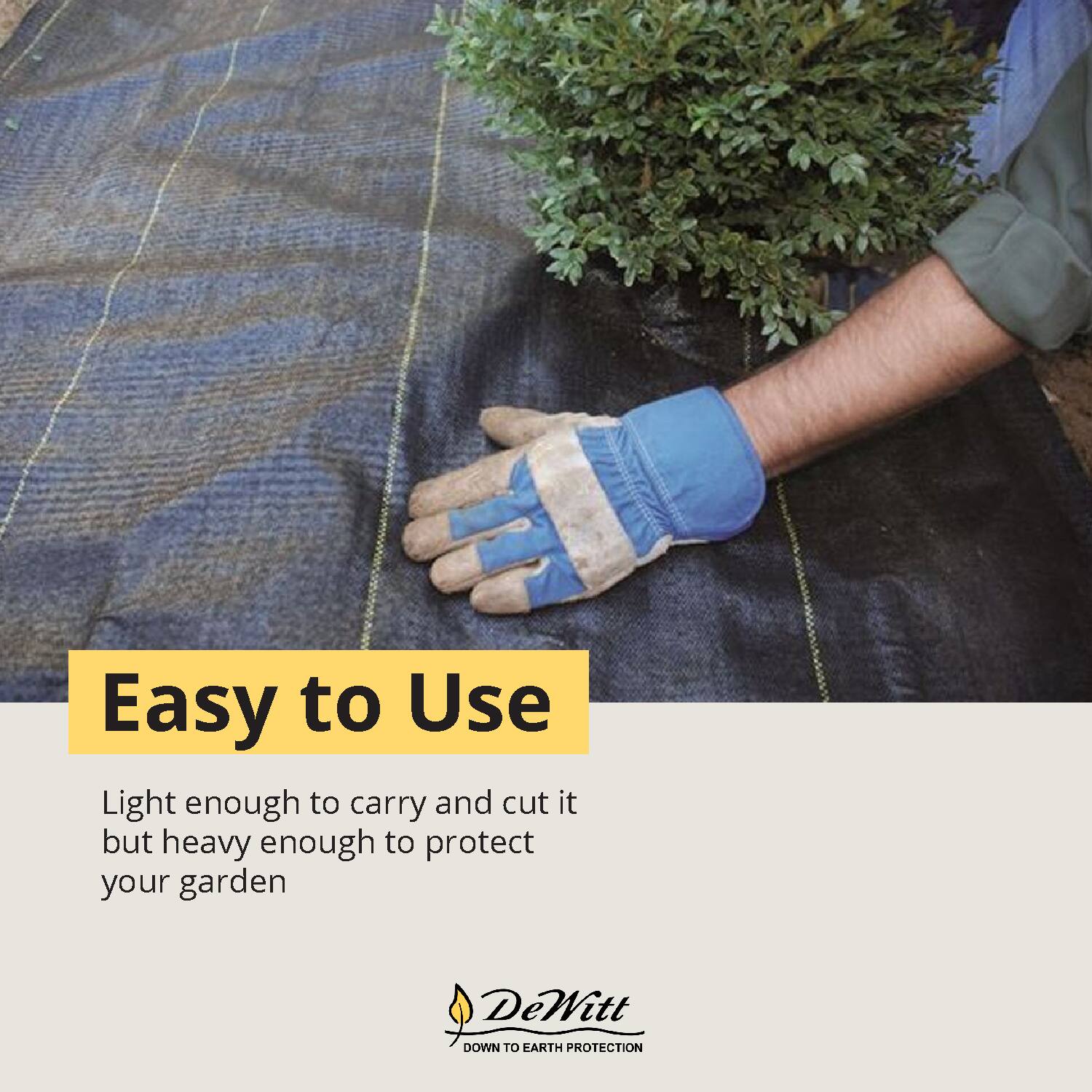 Easy to Use

Light enough to carry and cut it but heavy enough to protect your garden

DeWitt  
DOWN TO EARTH PROTECTION