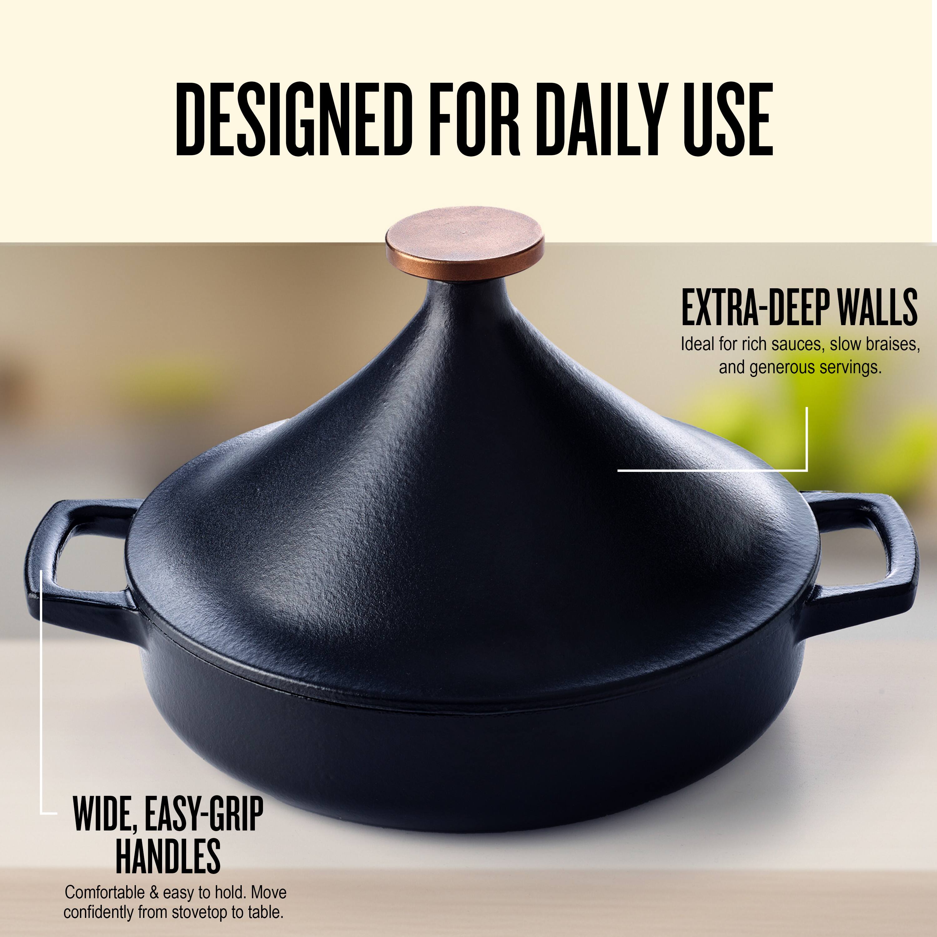 DESIGNED FOR DAILY USE

EXTRA-DEEP WALLS  
Ideal for rich sauces, slow braises, and generous servings.

WIDE, EASY-GRIP HANDLES  
Comfortable & easy to hold. Move confidently from stovetop to table.