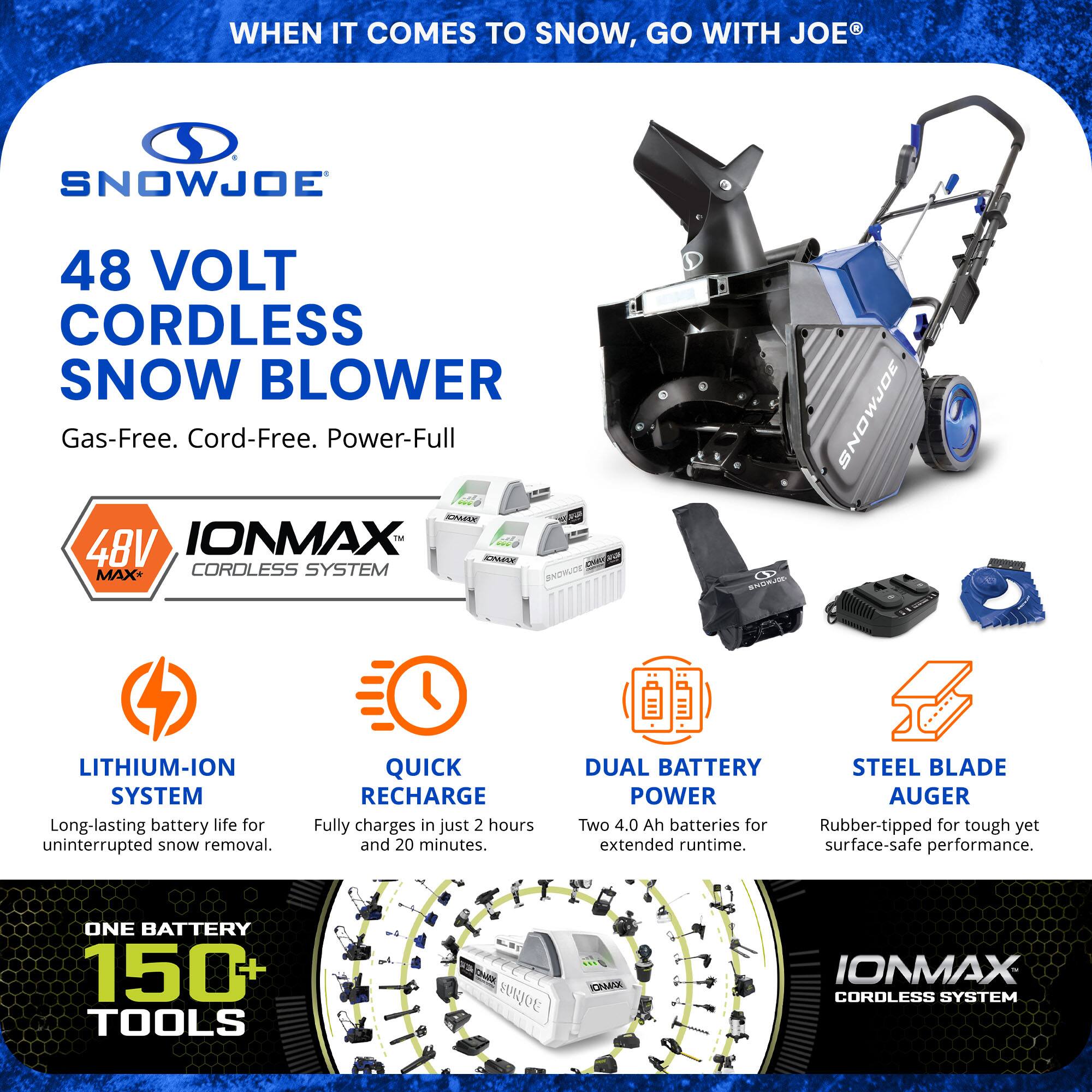 **When it comes to snow, go with Joe®**

**Snow Joe®**

**48 Volt Cordless Snow Blower**

Gas-Free. Cord-Free. Power-Full

**IONMAX™ Cordless System**

- **Lithium-Ion System**
  - Long-lasting battery life for uninterrupted snow removal.

- **Quick Recharge**
  - Fully charges in just 2 hours and 20 minutes.

- **Dual Battery Power**
  - Two 4.0 Ah batteries for extended runtime.

- **Steel Blade Power Auger**
  - Rubber-tipped for tough yet surface-safe performance.

**One Battery 150+ Tools**

**IONMAX Cordless System**