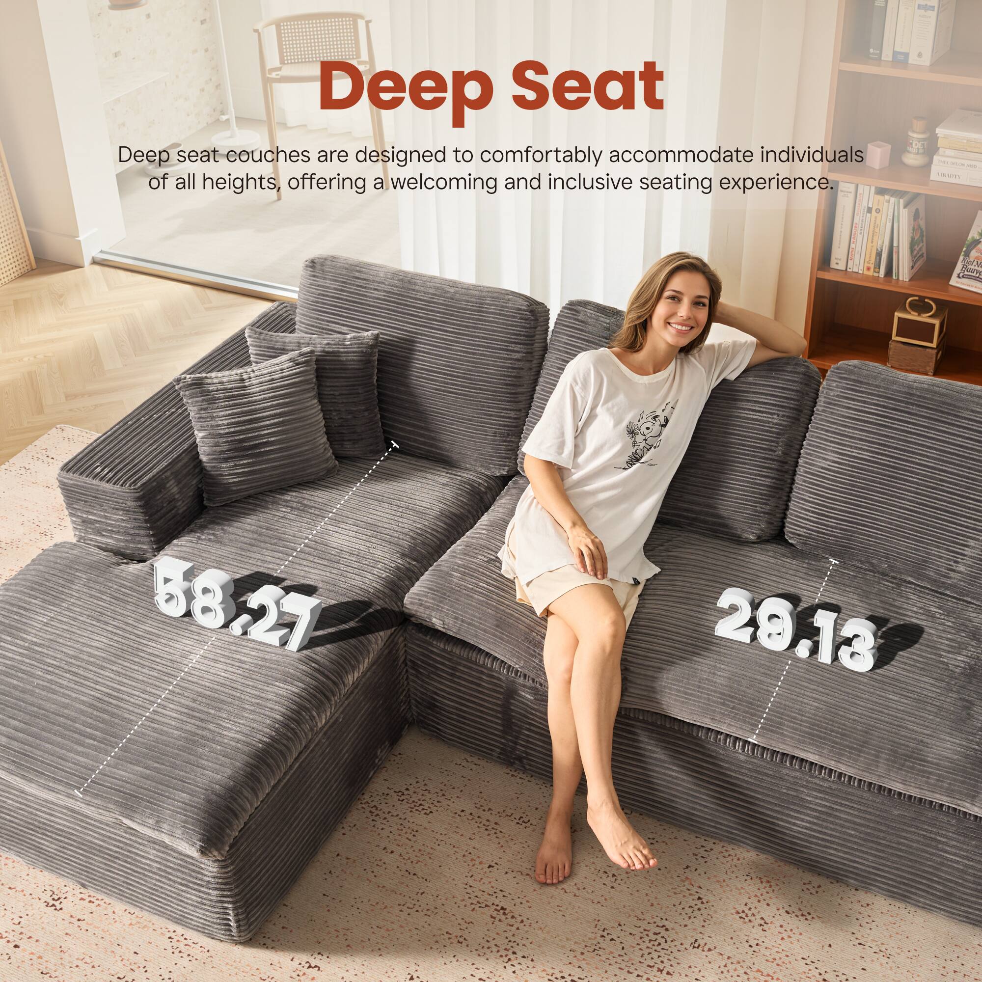 Deep Seat

Deep seat couches are designed to comfortably accommodate individuals of all heights, offering a welcoming and inclusive seating experience.

58.27  
28.13
