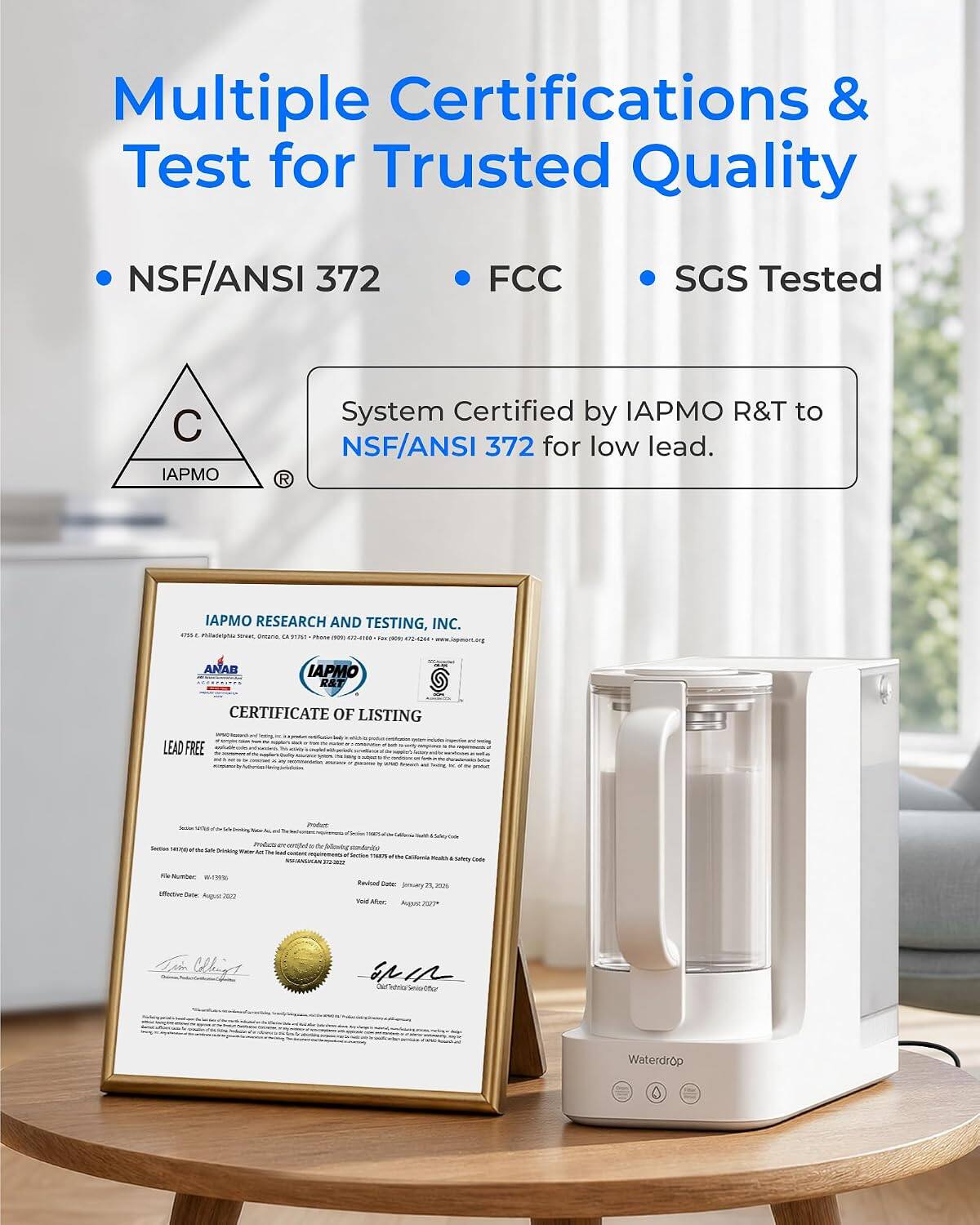 Multiple Certifications & Test for Trusted Quality

- NSF/ANSI 372
- FCC
- SGS Tested

System Certified by IAPMO R&T to NSF/ANSI 372 for low lead.

IAPMO RESEARCH AND TESTING, INC.  
6057 C. Philadelphia St., Ozone Park, NY 11406  
Phone: 917-641-7212 | Fax: 917-642-2424 | www.iapmo.org

ANAB IAPMO R&T @ CERTIFICATE OF LISTING

LEAD FREE

Smilly  
Sodium Sodium 141/02/2018 - Drinking  
Any he had  
000 g Only Tale lovey Sodium THATE - D'Asmia 10 Daily Cade  
Number W-ITES iffective date August ICITY  
Foilud Artic limary 20 2024 Total Abec August 2027*  
Kin Cheese  
INIR Our  
Waterdrop