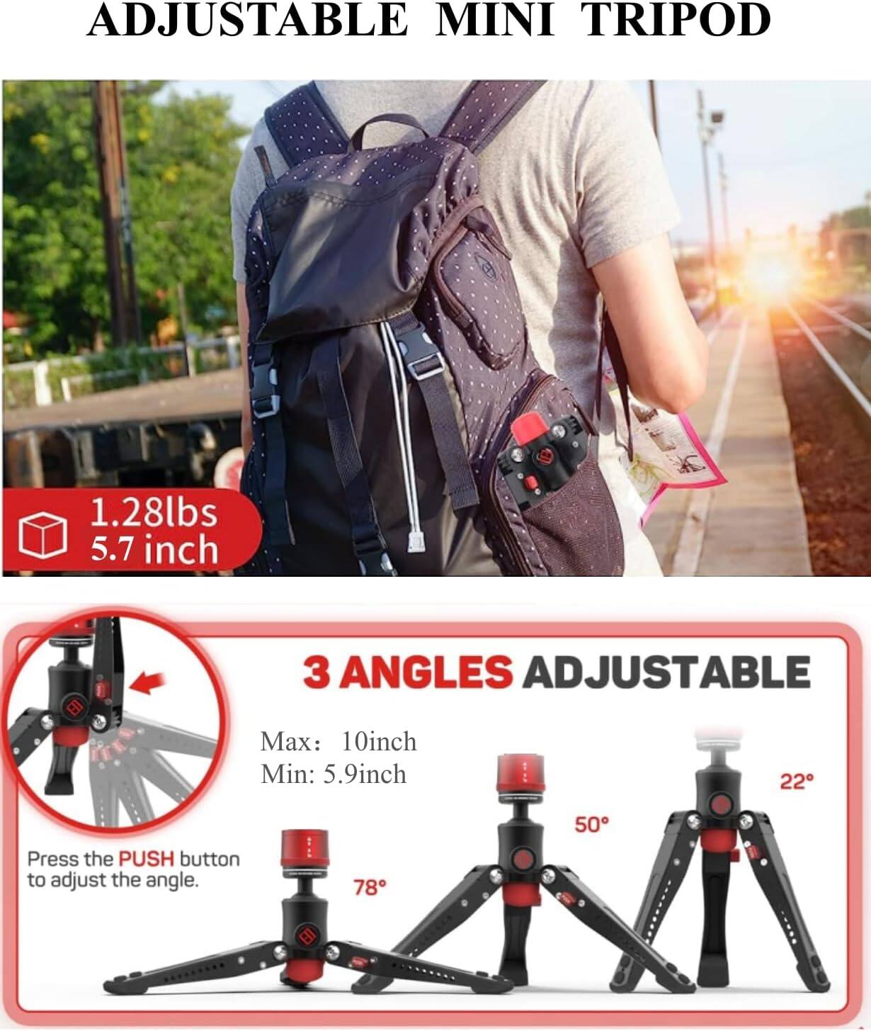 ADJUSTABLE MINI TRIPOD

1.28lbs  
5.7 inch

3 ANGLES ADJUSTABLE  
Max: 10 inch  
Min: 5.9 inch

Press the PUSH button to adjust the angle.

78°  
50°  
22°