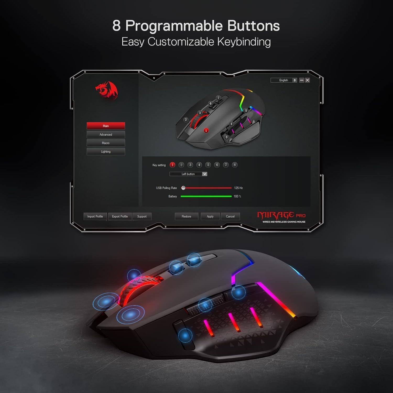 8 Programmable Buttons  
Easy Customizable Keybinding  

Main  
Advanced  
Macro  
Lighting  

Key setting  
Left button  

USB Polling Rate  
125 Hz  

Battery  
100%  

Input Profile  
Export Profile  
Support  
Restore  

Apply  
Cancel  

MIRAGE PRO  
WIRELESS AND WIRELESS GAMING MOUSE