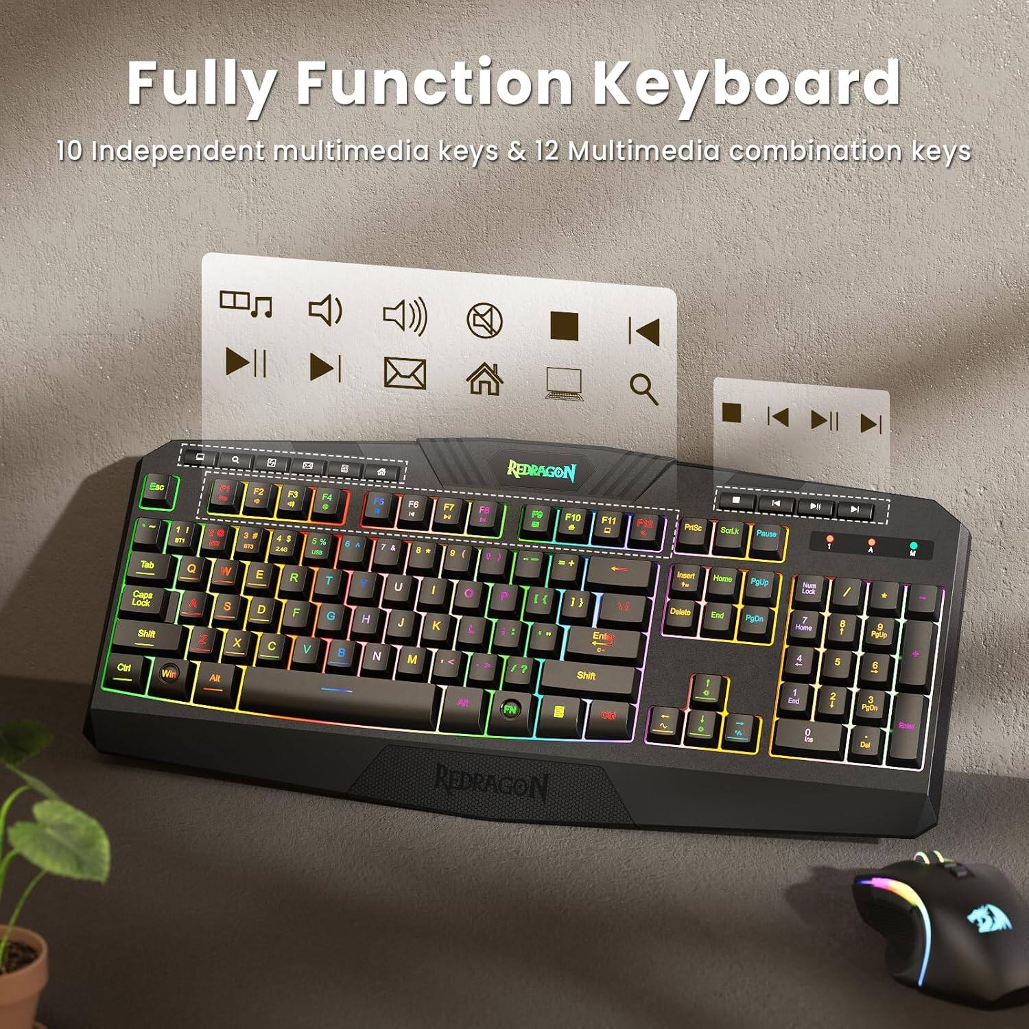 Fully Function Keyboard

10 Independent multimedia keys & 12 Multimedia combination keys

Q W E R T Y U I O P

A S D F G H J K L

Z X C V B N M

1 2 3 4 5 6 7 8 9 0

Shift

Caps Lock

Ctrl

Alt

Fn

F1 F2 F3 F4 F5 F6 F7 F8 F9 F10 F11 F12

PgUp PgDn

Home End

Insert Delete

Backspace

Enter

Redragon