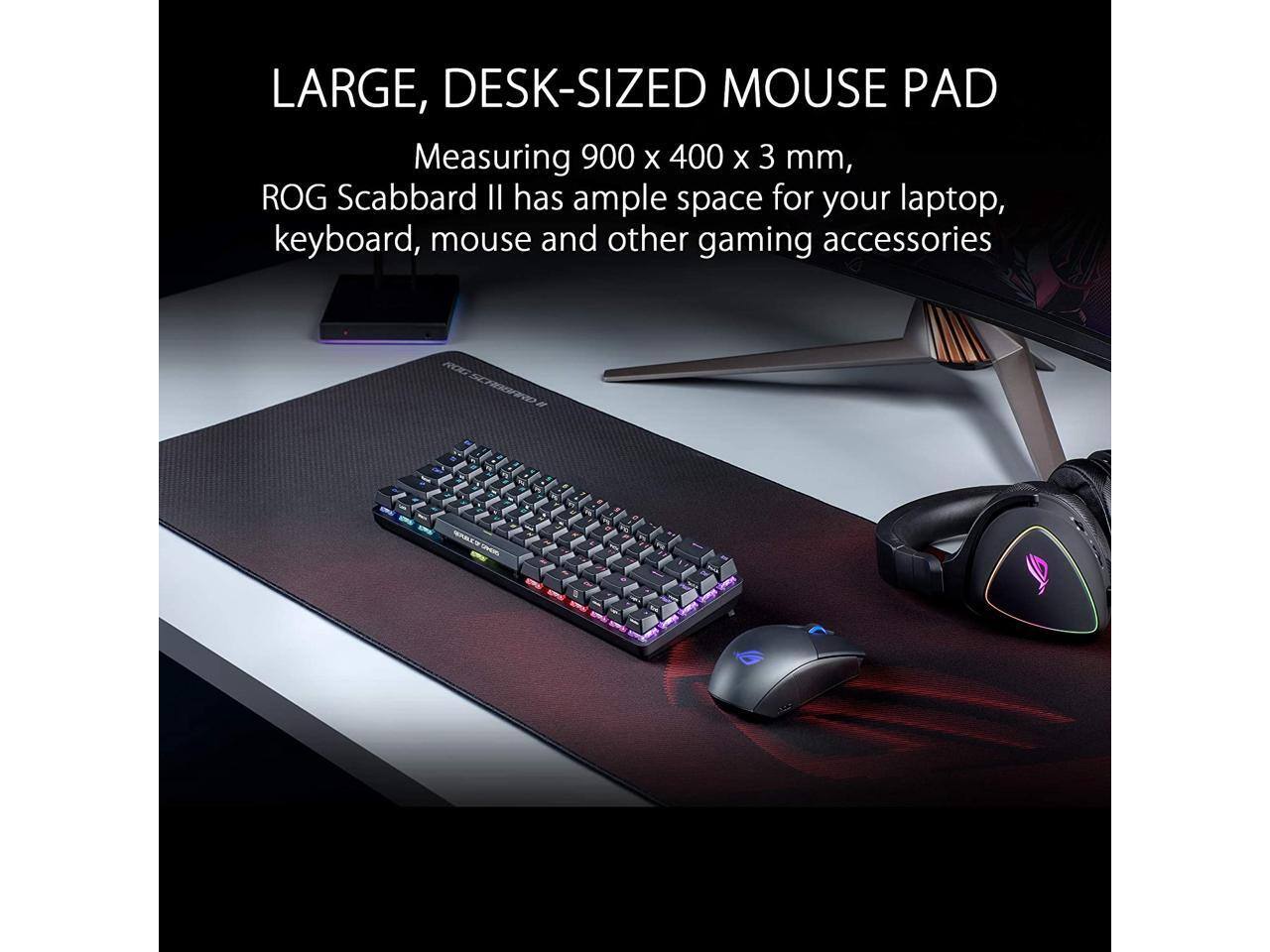 LARGE, DESK-SIZED MOUSE PAD

Measuring 900 x 400 x 3 mm, ROG Scabbard II has ample space for your laptop, keyboard, mouse and other gaming accessories.