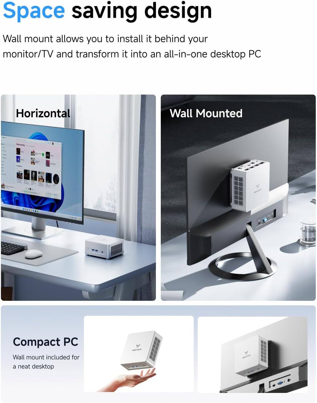 Space saving design

Wall mount allows you to install it behind your monitor/TV and transform it into an all-in-one desktop PC

Horizontal

Wall Mounted

Compact PC

Wall mount included for a neat desktop