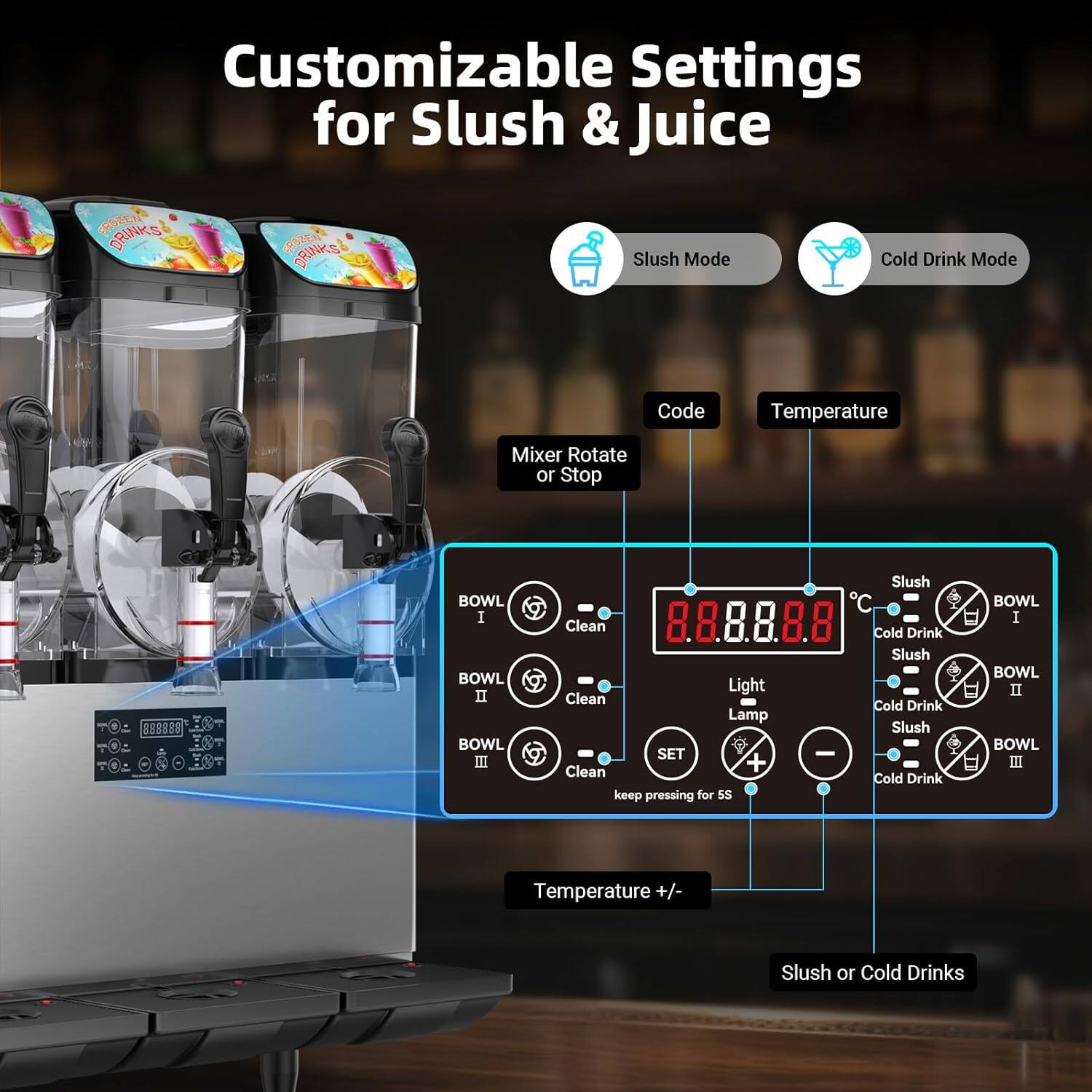 Customizable Settings for Slush & Juice

- Slush Mode
- Cold Drink Mode

Code
Temperature

Mix or Rotate or Stop

BOWL I
Clean

BOWL II
Clean

BOWL III
Clean

8.8.8.8.8°C

Slush
Cold Drink

Light
Lamp

SET
keep pressing for 5S

Temperature +/- 

Slush or Cold Drinks