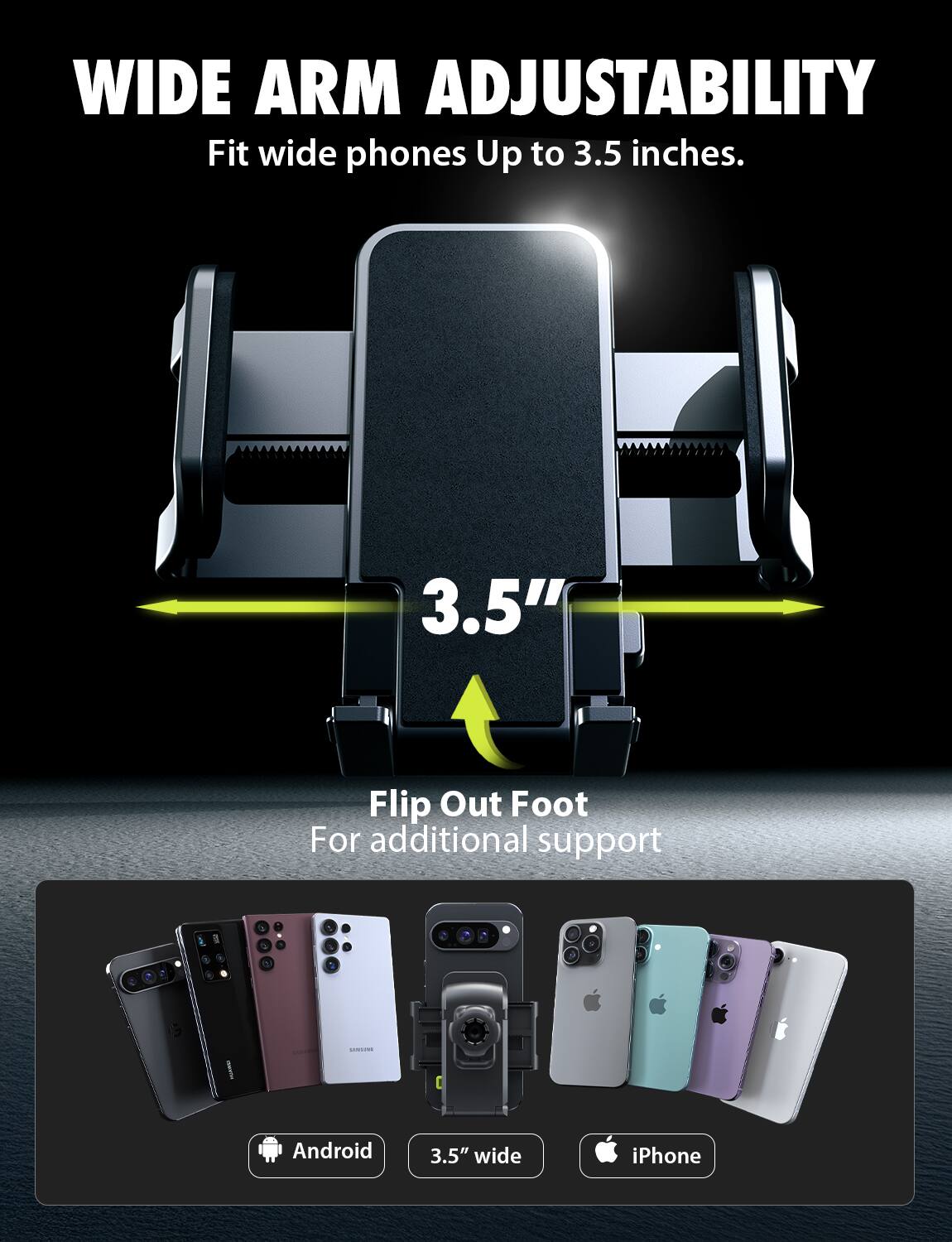 WIDE ARM ADJUSTABILITY Fit wide phones Up to 3.5 inches. 3.5" Flip Out Foot For additional support Android 3.5" wide iPhone