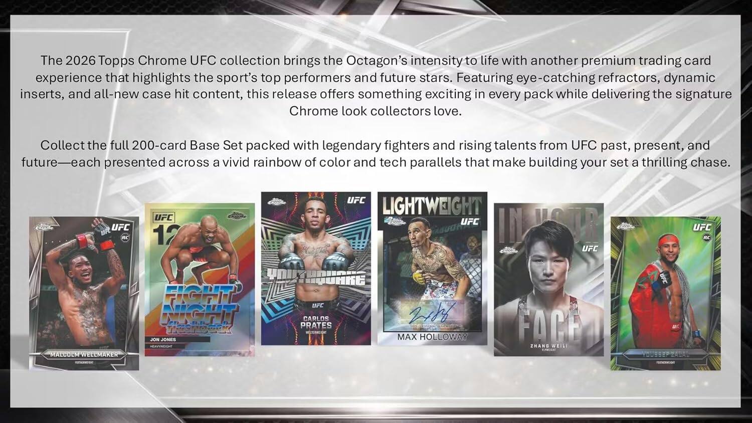 The 2026 Topps Chrome UFC collection brings the Octagon's intensity to life with another premium trading card experience that highlights the sport's top performers and future stars. Featuring eye-catching refractors, dynamic inserts, and all-new case hit content, this release offers something exciting in every pack while delivering the signature Chrome look collectors love. Collect the full 200-card Base Set packed with legendary fighters and rising talents from UFC past, present, and future presented across a vivid rainbow of color and tech parallels that make building your set a thrilling chase.

CReame UFC uFt RC UFC 12 UFC LIGHTWEIGHT UFC IN UFC UFC RC MALCOLM WELLMAKER FIGHT NIGHT WSON JON JONES HERVYWEIGHT TUAKE UFC CARLOS PRATES RGTEA 218 MAX HOLLOWAY FACE ZHANG WEILI KE ET YOUSSER ZALAT