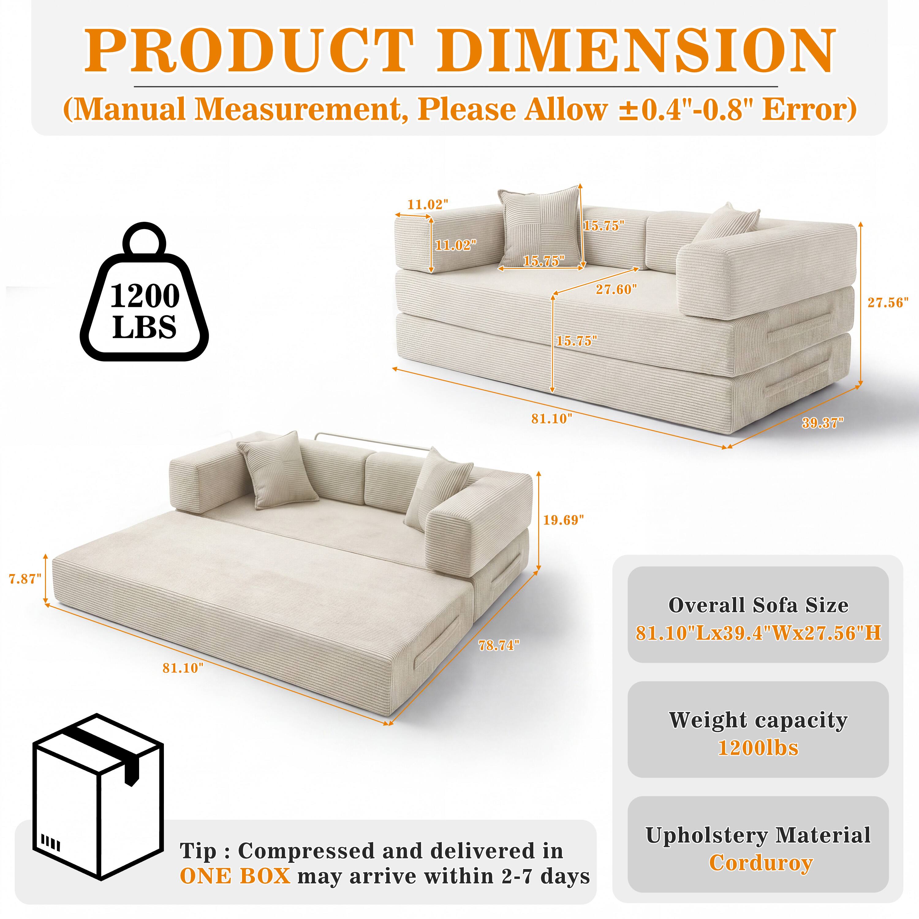 PRODUCT DIMENSION (Manual Measurement, Please Allow ±0.4"-0.8" Error)

1200 LBS

11.02" 11.02"
15.75" 15.75" 27.60" 15.75"
27.56"
81.10"
39.37"
19.69
7.87"
81.10"
78.74"

Overall Sofa Size 81.10"Lx39.4"Wx27.56"H
Weight capacity 1200lbs

Tip: Compressed and delivered in ONE BOX may arrive within 2-7 days
Upholstery Material Corduroy
