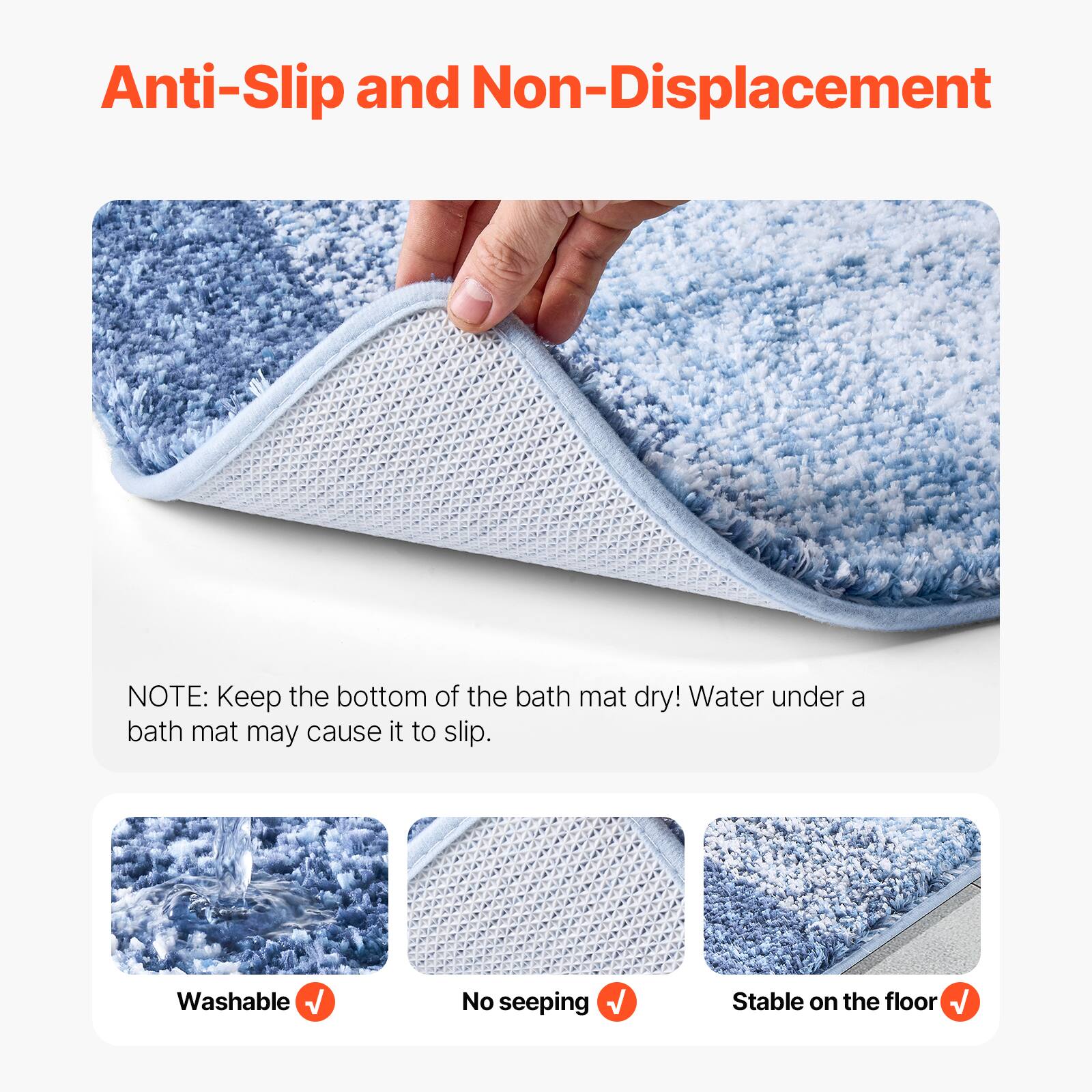 Anti-Slip and Non-Displacement

NOTE: Keep the bottom of the bath mat dry! Water under a bath mat may cause it to slip.

- Washable
- No seeping
- Stable on the floor