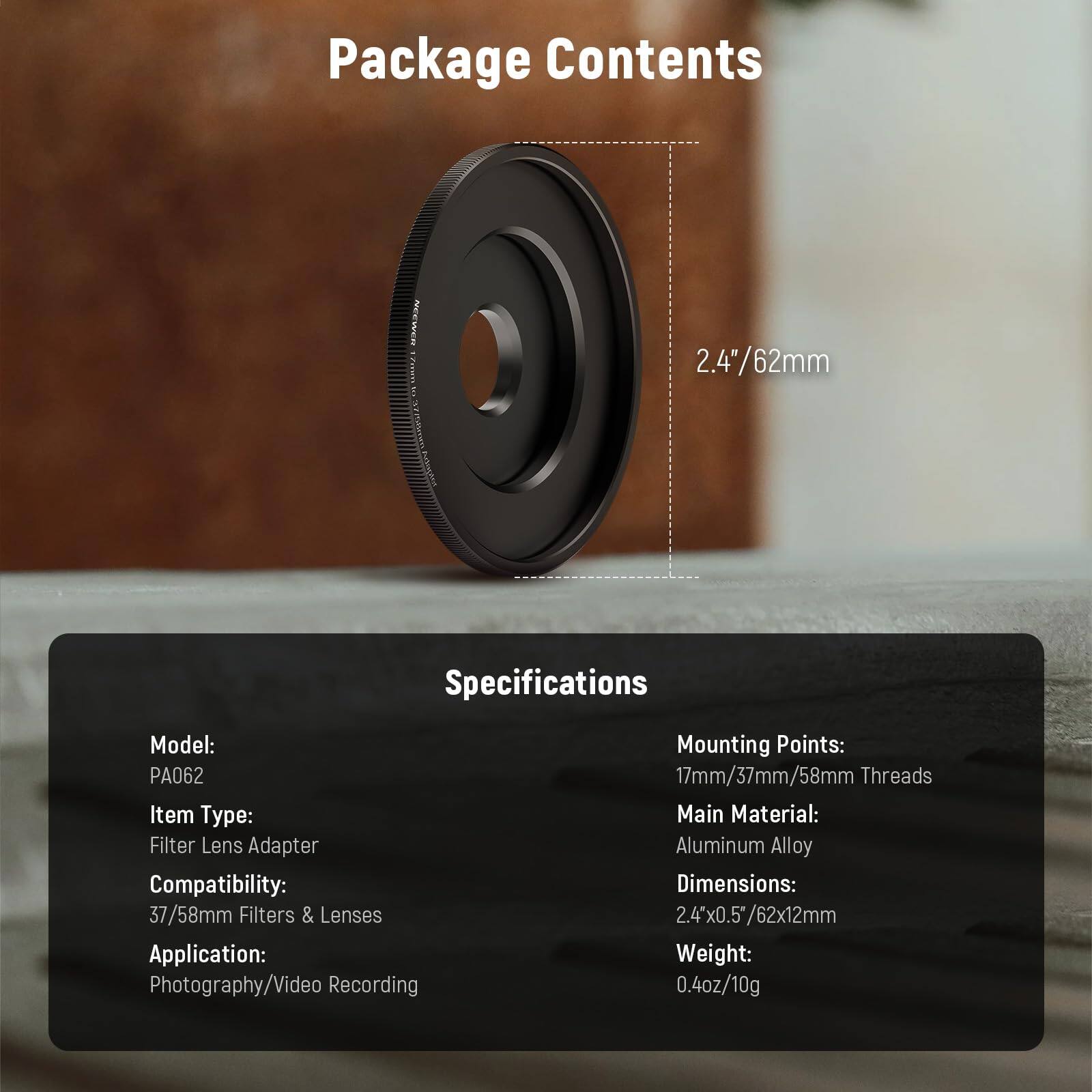 Package Contents  
2.4"/62mm  

Specifications  
Model: PA062  
Item Type: Filter Lens Adapter  
Compatibility: 37/58mm Filters & Lenses  
Application: Photography/Video Recording  
Mounting Points: 17mm/37mm/58mm Threads  
Main Material: Aluminum Alloy  
Dimensions: 2.4"x0.5"/62x12mm  
Weight: 0.4oz/10g