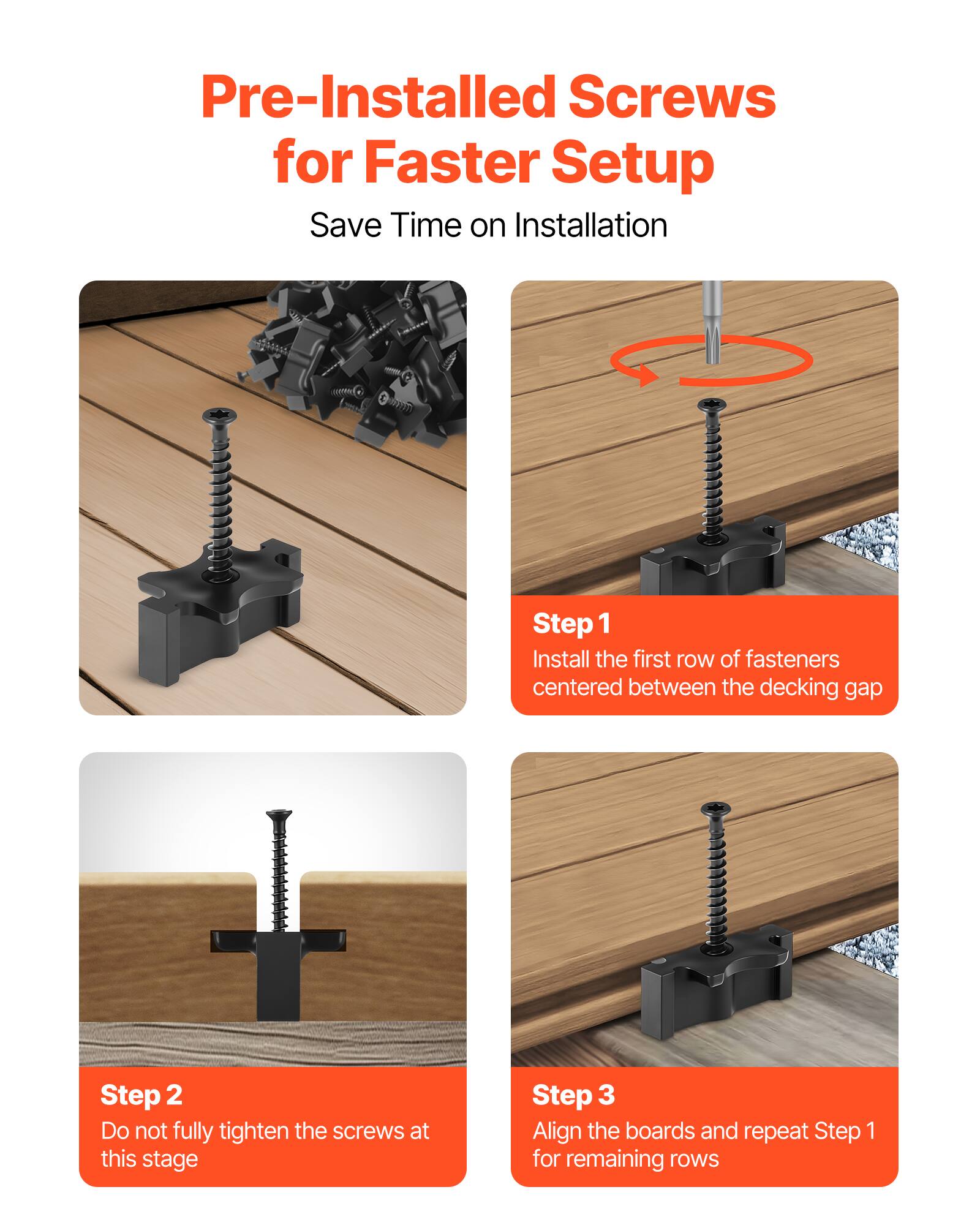 Pre-Installed Screws for Faster Setup  
Save Time on Installation  

Step 1  
Install the first row of fasteners centered between the decking gap  

Step 2  
Do not fully tighten the screws at this stage  

Step 3  
Align the boards and repeat Step 1 for remaining rows
