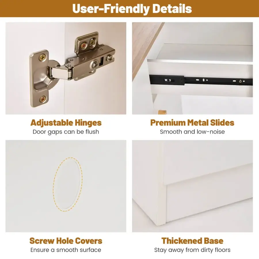 User-Friendly Details:

1. Adjustable Hinges: Door gaps can be flush.
2. Premium Metal Slides: Smooth and low-noise.
3. Screw Hole Covers: Ensure a smooth surface.
4. Thickened Base: Stay away from dirty floors.