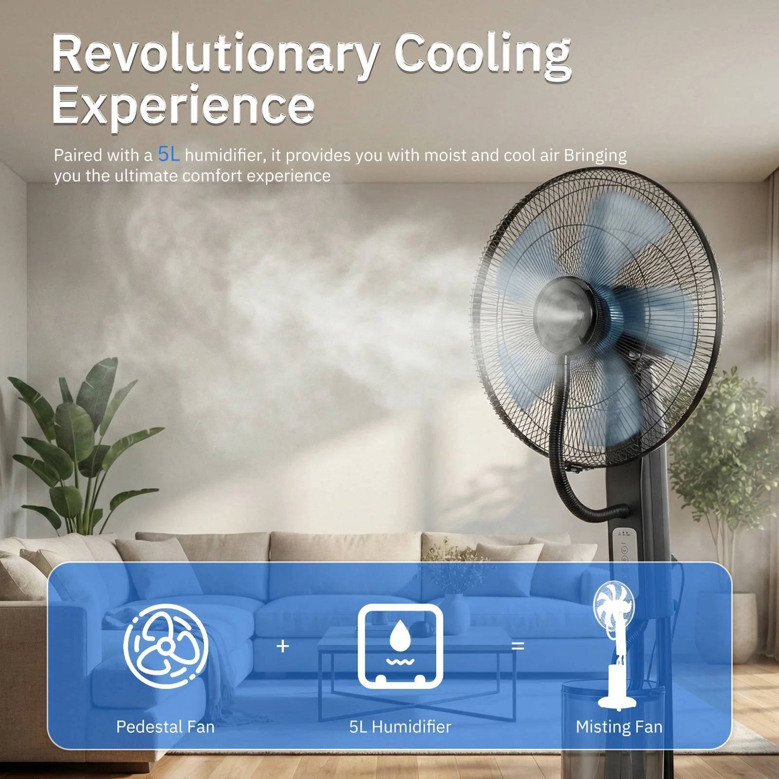 Revolutionary Cooling Experience

Paired with a 5L humidifier, it provides you with moist and cool air, bringing you the ultimate comfort experience

+ Pedestal Fan
+ 5L Humidifier
+ Misting Fan