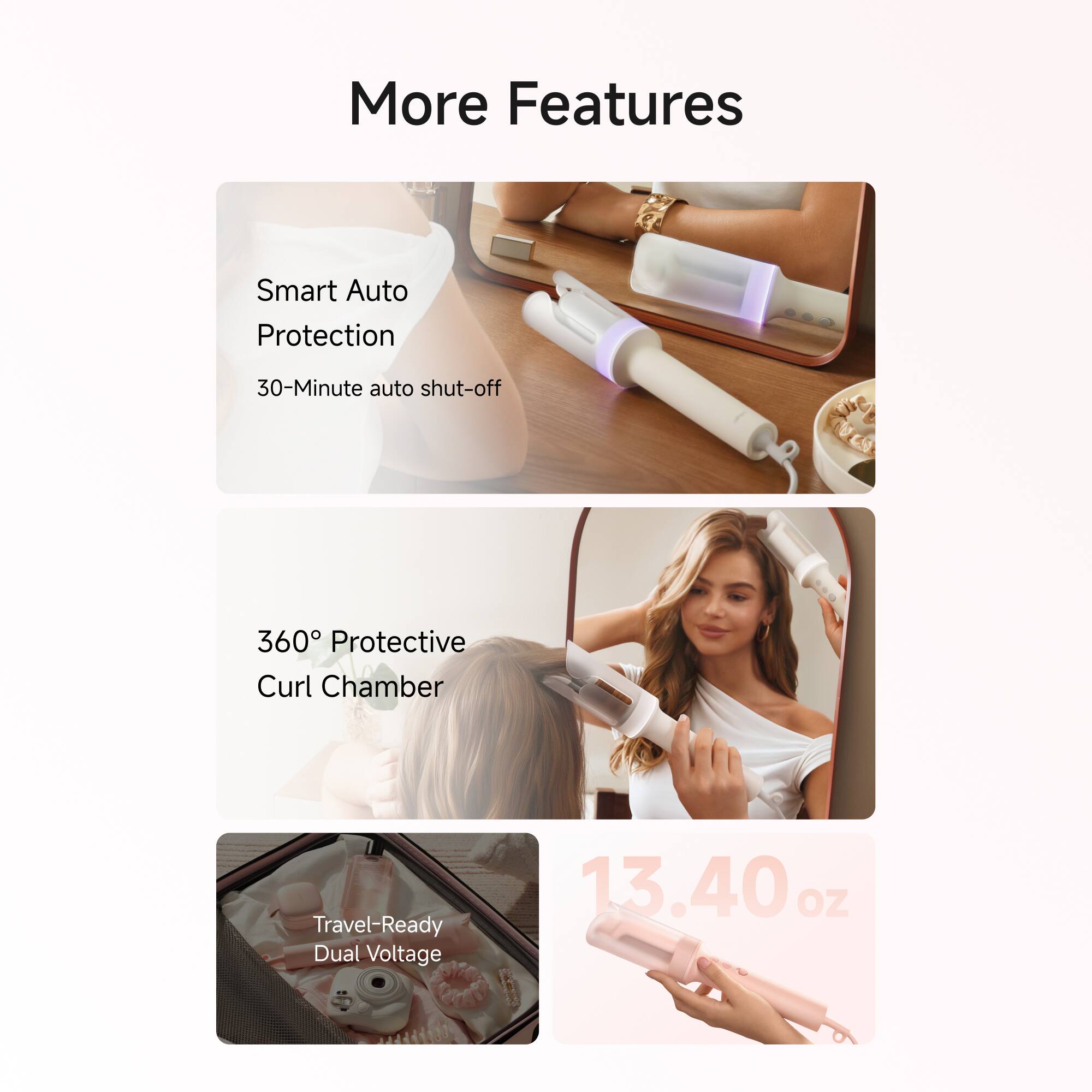 More Features

- Smart Auto Protection
  - 30-Minute auto shut-off
- 360° Protective Curl Chamber
- Travel-Ready Dual Voltage
- 13.40 oz